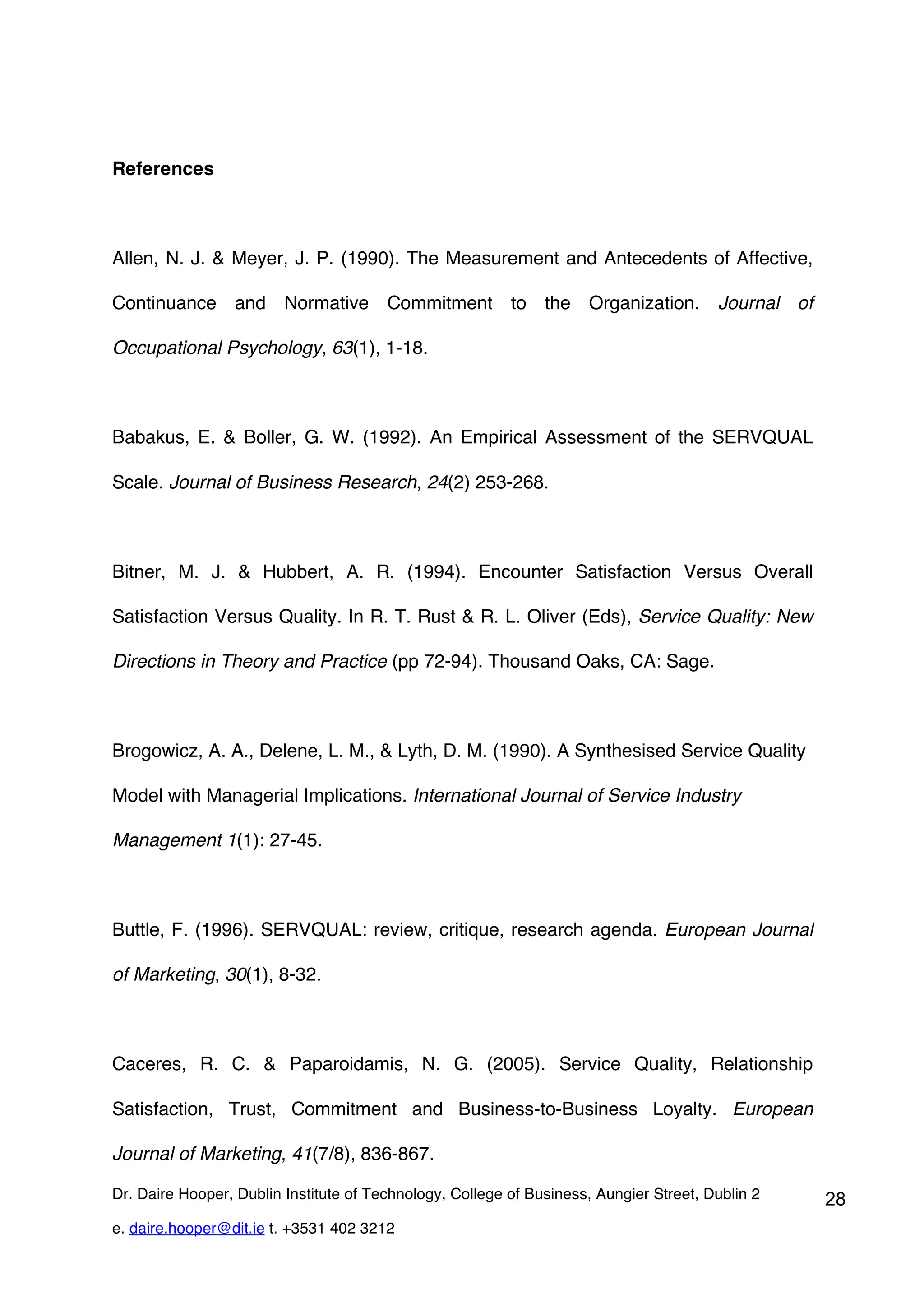References



Allen, N. J. & Meyer, J. P. (1990). The Measurement and Antecedents of Affective,

Continuance and Normative Commitment to the Organization. Journal of

Occupational Psychology, 63(1), 1-18.



Babakus, E. & Boller, G. W. (1992). An Empirical Assessment of the SERVQUAL

Scale. Journal of Business Research, 24(2) 253-268.



Bitner, M. J. & Hubbert, A. R. (1994). Encounter Satisfaction Versus Overall

Satisfaction Versus Quality. In R. T. Rust & R. L. Oliver (Eds), Service Quality: New

Directions in Theory and Practice (pp 72-94). Thousand Oaks, CA: Sage.



Brogowicz, A. A., Delene, L. M., & Lyth, D. M. (1990). A Synthesised Service Quality

Model with Managerial Implications. International Journal of Service Industry

Management 1(1): 27-45.



Buttle, F. (1996). SERVQUAL: review, critique, research agenda. European Journal

of Marketing, 30(1), 8-32.



Caceres, R. C. & Paparoidamis, N. G. (2005). Service Quality, Relationship

Satisfaction, Trust, Commitment and Business-to-Business Loyalty. European

Journal of Marketing, 41(7/8), 836-867.

Dr. Daire Hooper, Dublin Institute of Technology, College of Business, Aungier Street, Dublin 2   28
e. daire.hooper@dit.ie t. +3531 402 3212
 