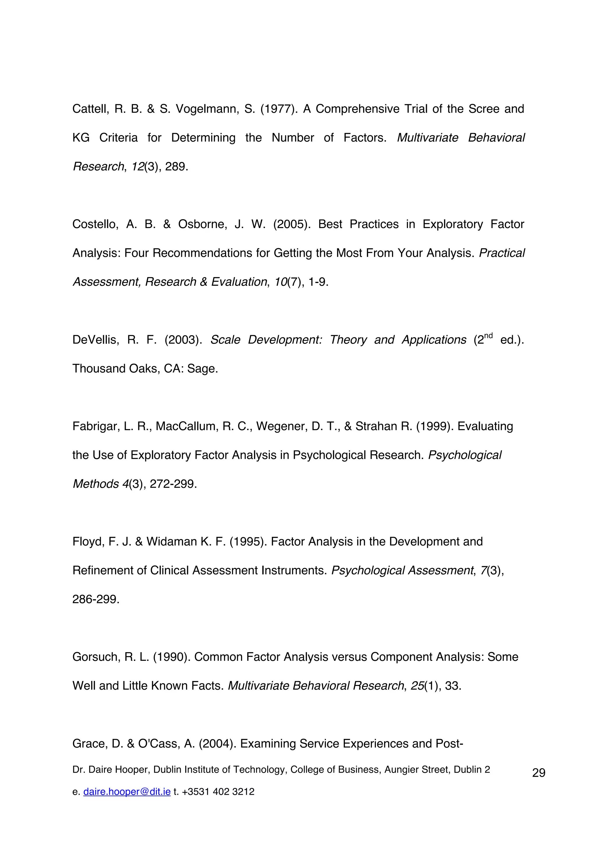 Cattell, R. B. & S. Vogelmann, S. (1977). A Comprehensive Trial of the Scree and

KG Criteria for Determining the Number of Factors. Multivariate Behavioral

Research, 12(3), 289.



Costello, A. B. & Osborne, J. W. (2005). Best Practices in Exploratory Factor

Analysis: Four Recommendations for Getting the Most From Your Analysis. Practical

Assessment, Research & Evaluation, 10(7), 1-9.



DeVellis, R. F. (2003). Scale Development: Theory and Applications (2nd ed.).

Thousand Oaks, CA: Sage.



Fabrigar, L. R., MacCallum, R. C., Wegener, D. T., & Strahan R. (1999). Evaluating

the Use of Exploratory Factor Analysis in Psychological Research. Psychological

Methods 4(3), 272-299.



Floyd, F. J. & Widaman K. F. (1995). Factor Analysis in the Development and

Refinement of Clinical Assessment Instruments. Psychological Assessment, 7(3),

286-299.



Gorsuch, R. L. (1990). Common Factor Analysis versus Component Analysis: Some

Well and Little Known Facts. Multivariate Behavioral Research, 25(1), 33.



Grace, D. & O'Cass, A. (2004). Examining Service Experiences and Post-

Dr. Daire Hooper, Dublin Institute of Technology, College of Business, Aungier Street, Dublin 2   29
e. daire.hooper@dit.ie t. +3531 402 3212
 