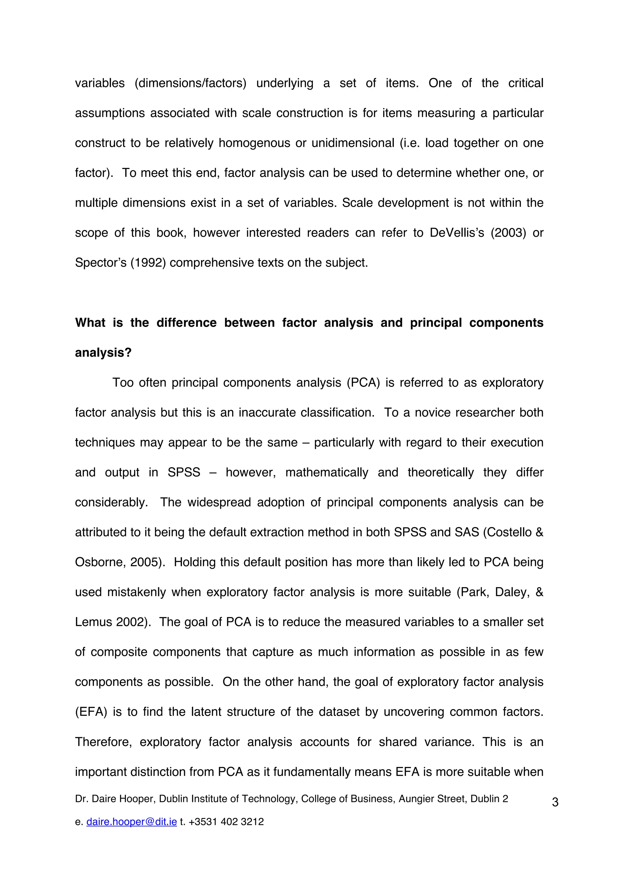 variables (dimensions/factors) underlying a set of items. One of the critical

assumptions associated with scale construction is for items measuring a particular

construct to be relatively homogenous or unidimensional (i.e. load together on one

factor). To meet this end, factor analysis can be used to determine whether one, or

multiple dimensions exist in a set of variables. Scale development is not within the

scope of this book, however interested readers can refer to DeVellis’s (2003) or

Spector’s (1992) comprehensive texts on the subject.



What is the difference between factor analysis and principal components

analysis?

        Too often principal components analysis (PCA) is referred to as exploratory

factor analysis but this is an inaccurate classification. To a novice researcher both

techniques may appear to be the same – particularly with regard to their execution

and output in SPSS – however, mathematically and theoretically they differ

considerably. The widespread adoption of principal components analysis can be

attributed to it being the default extraction method in both SPSS and SAS (Costello &

Osborne, 2005). Holding this default position has more than likely led to PCA being

used mistakenly when exploratory factor analysis is more suitable (Park, Daley, &

Lemus 2002). The goal of PCA is to reduce the measured variables to a smaller set

of composite components that capture as much information as possible in as few

components as possible. On the other hand, the goal of exploratory factor analysis

(EFA) is to find the latent structure of the dataset by uncovering common factors.

Therefore, exploratory factor analysis accounts for shared variance. This is an

important distinction from PCA as it fundamentally means EFA is more suitable when

Dr. Daire Hooper, Dublin Institute of Technology, College of Business, Aungier Street, Dublin 2   3
e. daire.hooper@dit.ie t. +3531 402 3212
 