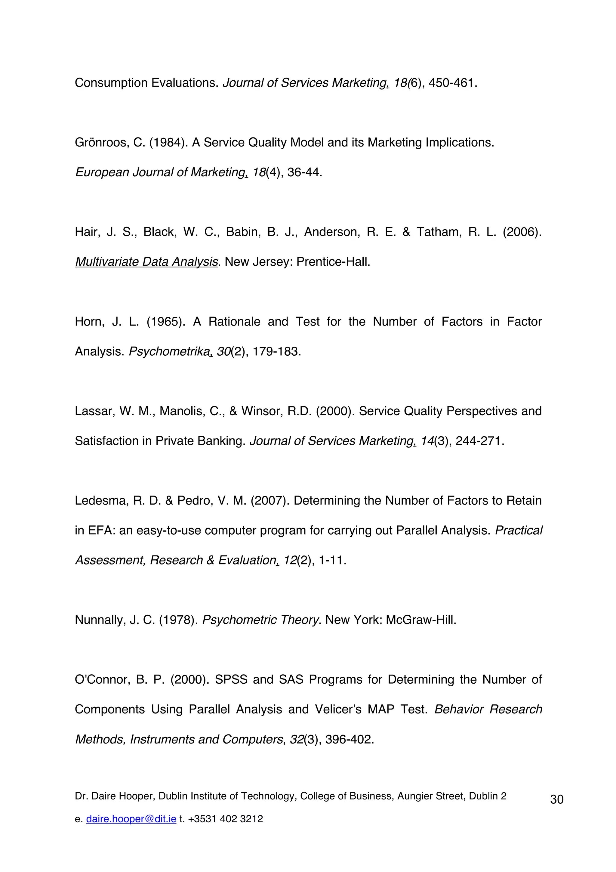 Consumption Evaluations. Journal of Services Marketing, 18(6), 450-461.



Grönroos, C. (1984). A Service Quality Model and its Marketing Implications.

European Journal of Marketing, 18(4), 36-44.



Hair, J. S., Black, W. C., Babin, B. J., Anderson, R. E. & Tatham, R. L. (2006).

Multivariate Data Analysis. New Jersey: Prentice-Hall.



Horn, J. L. (1965). A Rationale and Test for the Number of Factors in Factor

Analysis. Psychometrika, 30(2), 179-183.



Lassar, W. M., Manolis, C., & Winsor, R.D. (2000). Service Quality Perspectives and

Satisfaction in Private Banking. Journal of Services Marketing, 14(3), 244-271.



Ledesma, R. D. & Pedro, V. M. (2007). Determining the Number of Factors to Retain

in EFA: an easy-to-use computer program for carrying out Parallel Analysis. Practical

Assessment, Research & Evaluation, 12(2), 1-11.



Nunnally, J. C. (1978). Psychometric Theory. New York: McGraw-Hill.



O'Connor, B. P. (2000). SPSS and SAS Programs for Determining the Number of

Components Using Parallel Analysis and Velicer’s MAP Test. Behavior Research

Methods, Instruments and Computers, 32(3), 396-402.



Dr. Daire Hooper, Dublin Institute of Technology, College of Business, Aungier Street, Dublin 2   30
e. daire.hooper@dit.ie t. +3531 402 3212
 