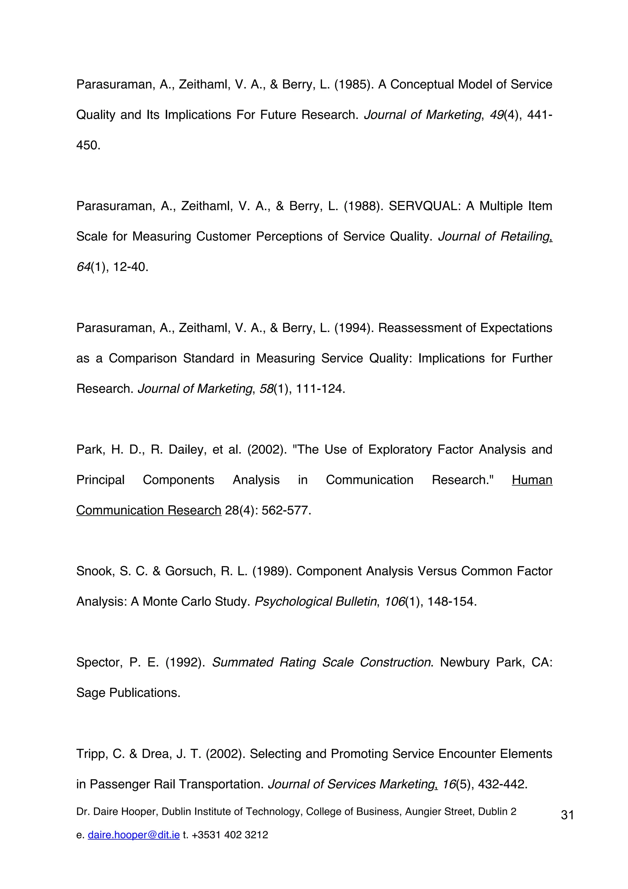 Parasuraman, A., Zeithaml, V. A., & Berry, L. (1985). A Conceptual Model of Service

Quality and Its Implications For Future Research. Journal of Marketing, 49(4), 441-

450.



Parasuraman, A., Zeithaml, V. A., & Berry, L. (1988). SERVQUAL: A Multiple Item

Scale for Measuring Customer Perceptions of Service Quality. Journal of Retailing,

64(1), 12-40.



Parasuraman, A., Zeithaml, V. A., & Berry, L. (1994). Reassessment of Expectations

as a Comparison Standard in Measuring Service Quality: Implications for Further

Research. Journal of Marketing, 58(1), 111-124.



Park, H. D., R. Dailey, et al. (2002). "The Use of Exploratory Factor Analysis and

Principal     Components         Analysis      in    Communication          Research."        Human

Communication Research 28(4): 562-577.



Snook, S. C. & Gorsuch, R. L. (1989). Component Analysis Versus Common Factor

Analysis: A Monte Carlo Study. Psychological Bulletin, 106(1), 148-154.



Spector, P. E. (1992). Summated Rating Scale Construction. Newbury Park, CA:

Sage Publications.



Tripp, C. & Drea, J. T. (2002). Selecting and Promoting Service Encounter Elements

in Passenger Rail Transportation. Journal of Services Marketing, 16(5), 432-442.

Dr. Daire Hooper, Dublin Institute of Technology, College of Business, Aungier Street, Dublin 2       31
e. daire.hooper@dit.ie t. +3531 402 3212
 