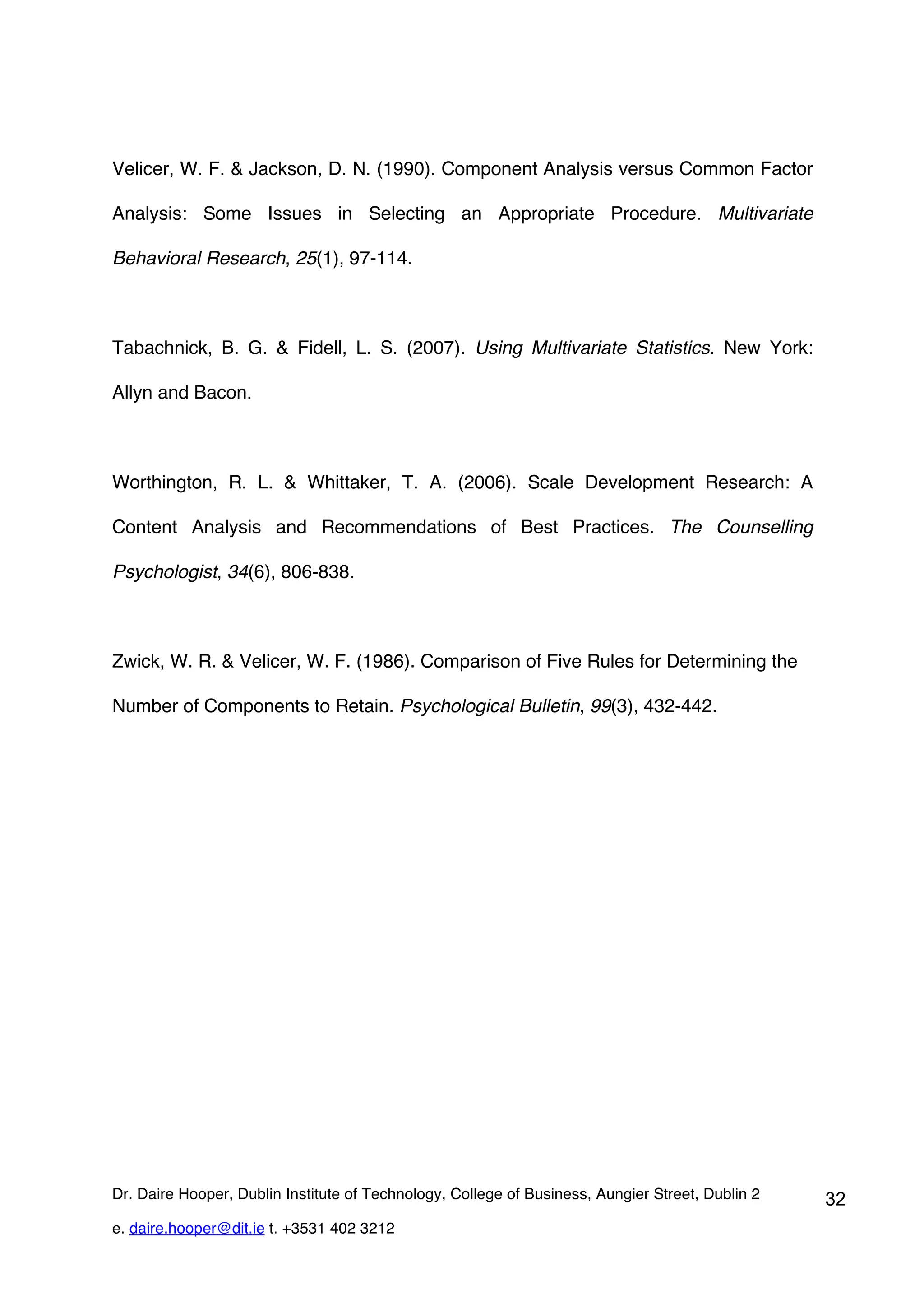 Velicer, W. F. & Jackson, D. N. (1990). Component Analysis versus Common Factor

Analysis: Some Issues in Selecting an Appropriate Procedure. Multivariate

Behavioral Research, 25(1), 97-114.



Tabachnick, B. G. & Fidell, L. S. (2007). Using Multivariate Statistics. New York:

Allyn and Bacon.



Worthington, R. L. & Whittaker, T. A. (2006). Scale Development Research: A

Content Analysis and Recommendations of Best Practices. The Counselling

Psychologist, 34(6), 806-838.



Zwick, W. R. & Velicer, W. F. (1986). Comparison of Five Rules for Determining the

Number of Components to Retain. Psychological Bulletin, 99(3), 432-442.




Dr. Daire Hooper, Dublin Institute of Technology, College of Business, Aungier Street, Dublin 2   32
e. daire.hooper@dit.ie t. +3531 402 3212
 