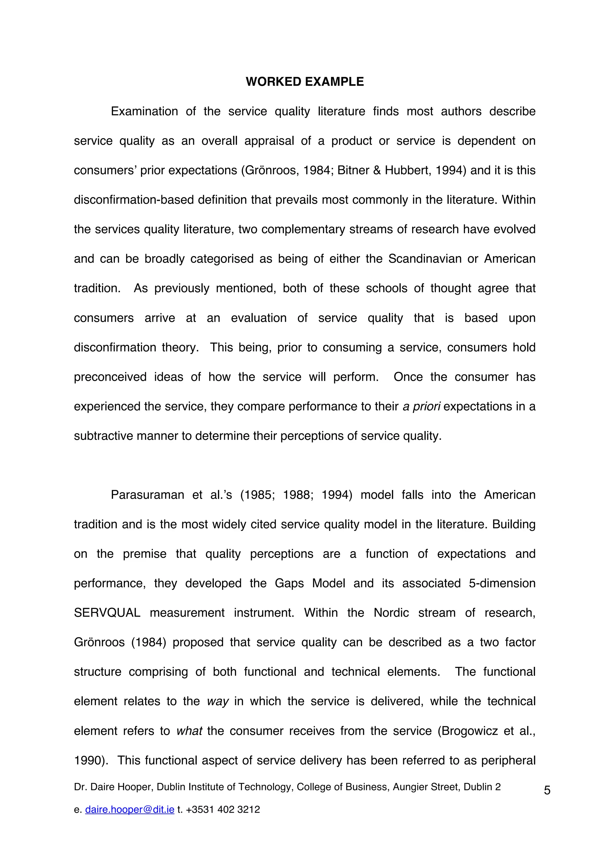WORKED EXAMPLE

        Examination of the service quality literature finds most authors describe

service quality as an overall appraisal of a product or service is dependent on

consumers’ prior expectations (Grönroos, 1984; Bitner & Hubbert, 1994) and it is this

disconfirmation-based definition that prevails most commonly in the literature. Within

the services quality literature, two complementary streams of research have evolved

and can be broadly categorised as being of either the Scandinavian or American

tradition.   As previously mentioned, both of these schools of thought agree that

consumers arrive at an evaluation of service quality that is based upon

disconfirmation theory. This being, prior to consuming a service, consumers hold

preconceived ideas of how the service will perform.                    Once the consumer has

experienced the service, they compare performance to their a priori expectations in a

subtractive manner to determine their perceptions of service quality.



        Parasuraman et al.’s (1985; 1988; 1994) model falls into the American

tradition and is the most widely cited service quality model in the literature. Building

on the premise that quality perceptions are a function of expectations and

performance, they developed the Gaps Model and its associated 5-dimension

SERVQUAL measurement instrument. Within the Nordic stream of research,

Grönroos (1984) proposed that service quality can be described as a two factor

structure comprising of both functional and technical elements.                     The functional

element relates to the way in which the service is delivered, while the technical

element refers to what the consumer receives from the service (Brogowicz et al.,

1990). This functional aspect of service delivery has been referred to as peripheral

Dr. Daire Hooper, Dublin Institute of Technology, College of Business, Aungier Street, Dublin 2      5
e. daire.hooper@dit.ie t. +3531 402 3212
 