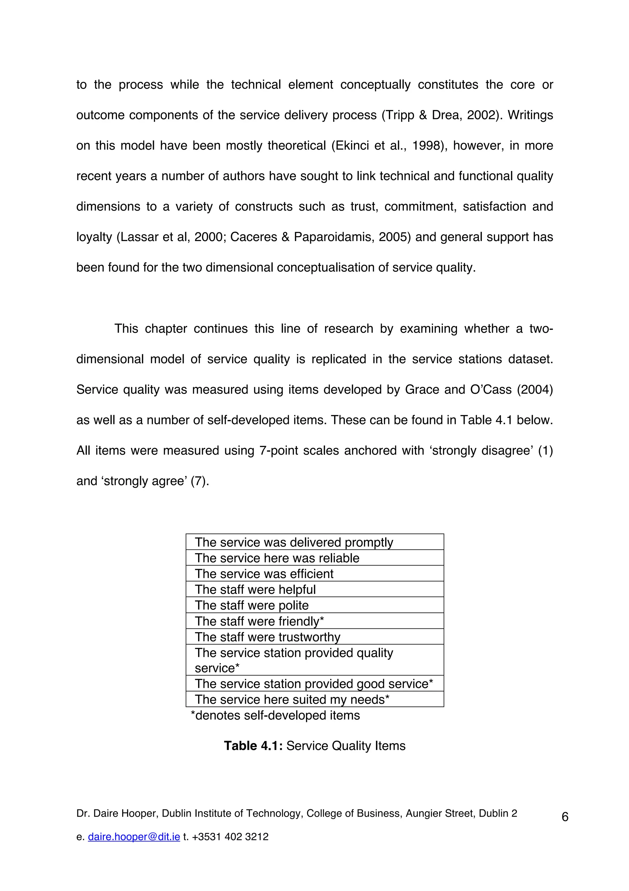to the process while the technical element conceptually constitutes the core or

outcome components of the service delivery process (Tripp & Drea, 2002). Writings

on this model have been mostly theoretical (Ekinci et al., 1998), however, in more

recent years a number of authors have sought to link technical and functional quality

dimensions to a variety of constructs such as trust, commitment, satisfaction and

loyalty (Lassar et al, 2000; Caceres & Paparoidamis, 2005) and general support has

been found for the two dimensional conceptualisation of service quality.



        This chapter continues this line of research by examining whether a two-

dimensional model of service quality is replicated in the service stations dataset.

Service quality was measured using items developed by Grace and O’Cass (2004)

as well as a number of self-developed items. These can be found in Table 4.1 below.

All items were measured using 7-point scales anchored with ‘strongly disagree’ (1)

and ‘strongly agree’ (7).



                         The service was delivered promptly
                         The service here was reliable
                         The service was efficient
                         The staff were helpful
                         The staff were polite
                         The staff were friendly*
                         The staff were trustworthy
                         The service station provided quality
                         service*
                         The service station provided good service*
                         The service here suited my needs*
                        *denotes self-developed items

                               Table 4.1: Service Quality Items




Dr. Daire Hooper, Dublin Institute of Technology, College of Business, Aungier Street, Dublin 2   6
e. daire.hooper@dit.ie t. +3531 402 3212
 
