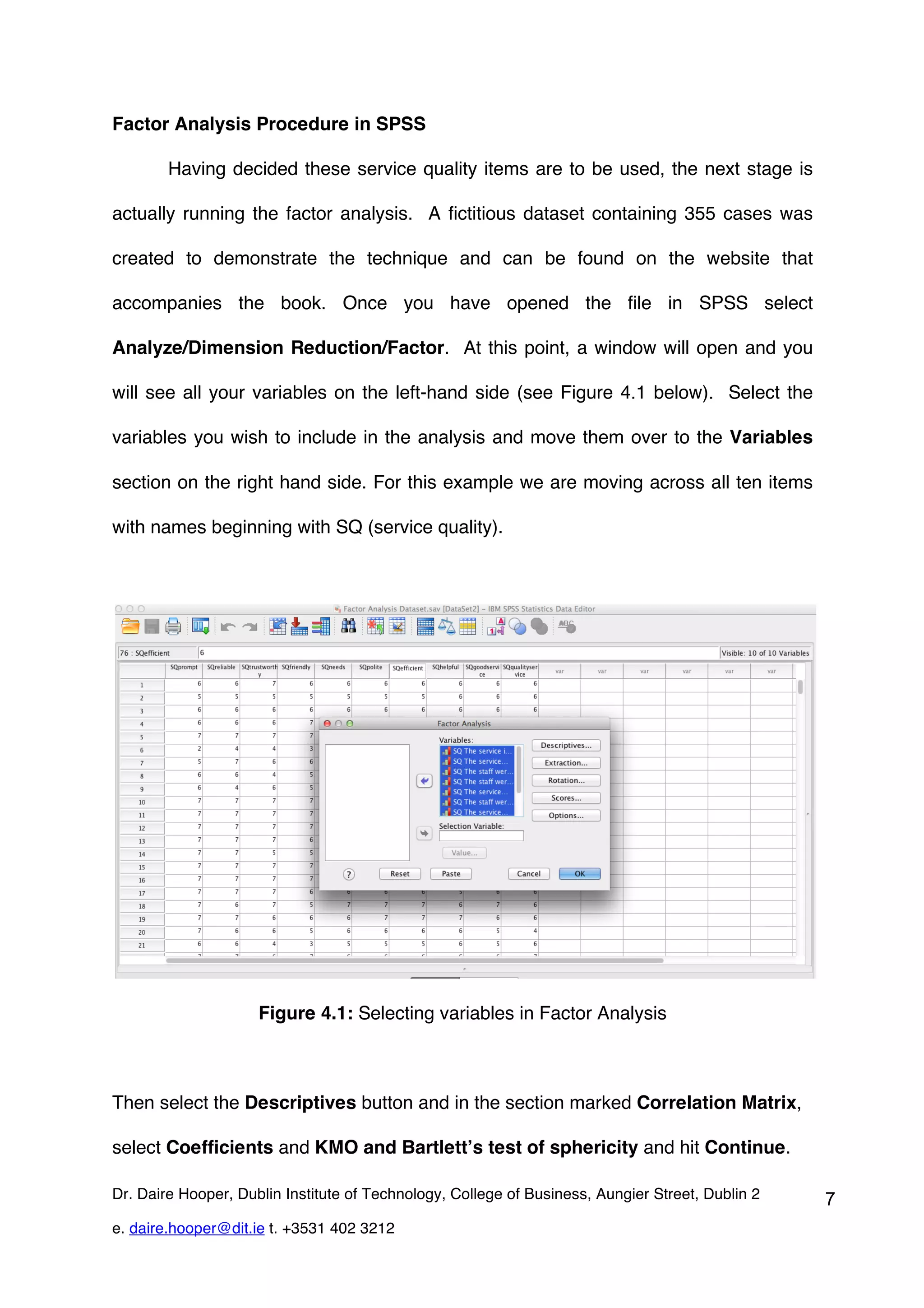 Factor Analysis Procedure in SPSS

        Having decided these service quality items are to be used, the next stage is

actually running the factor analysis. A fictitious dataset containing 355 cases was

created to demonstrate the technique and can be found on the website that

accompanies the book. Once you have opened the file in SPSS select

Analyze/Dimension Reduction/Factor. At this point, a window will open and you

will see all your variables on the left-hand side (see Figure 4.1 below). Select the

variables you wish to include in the analysis and move them over to the Variables

section on the right hand side. For this example we are moving across all ten items

with names beginning with SQ (service quality).




                     Figure 4.1: Selecting variables in Factor Analysis



Then select the Descriptives button and in the section marked Correlation Matrix,

select Coefficients and KMO and Bartlett’s test of sphericity and hit Continue.

Dr. Daire Hooper, Dublin Institute of Technology, College of Business, Aungier Street, Dublin 2   7
e. daire.hooper@dit.ie t. +3531 402 3212
 