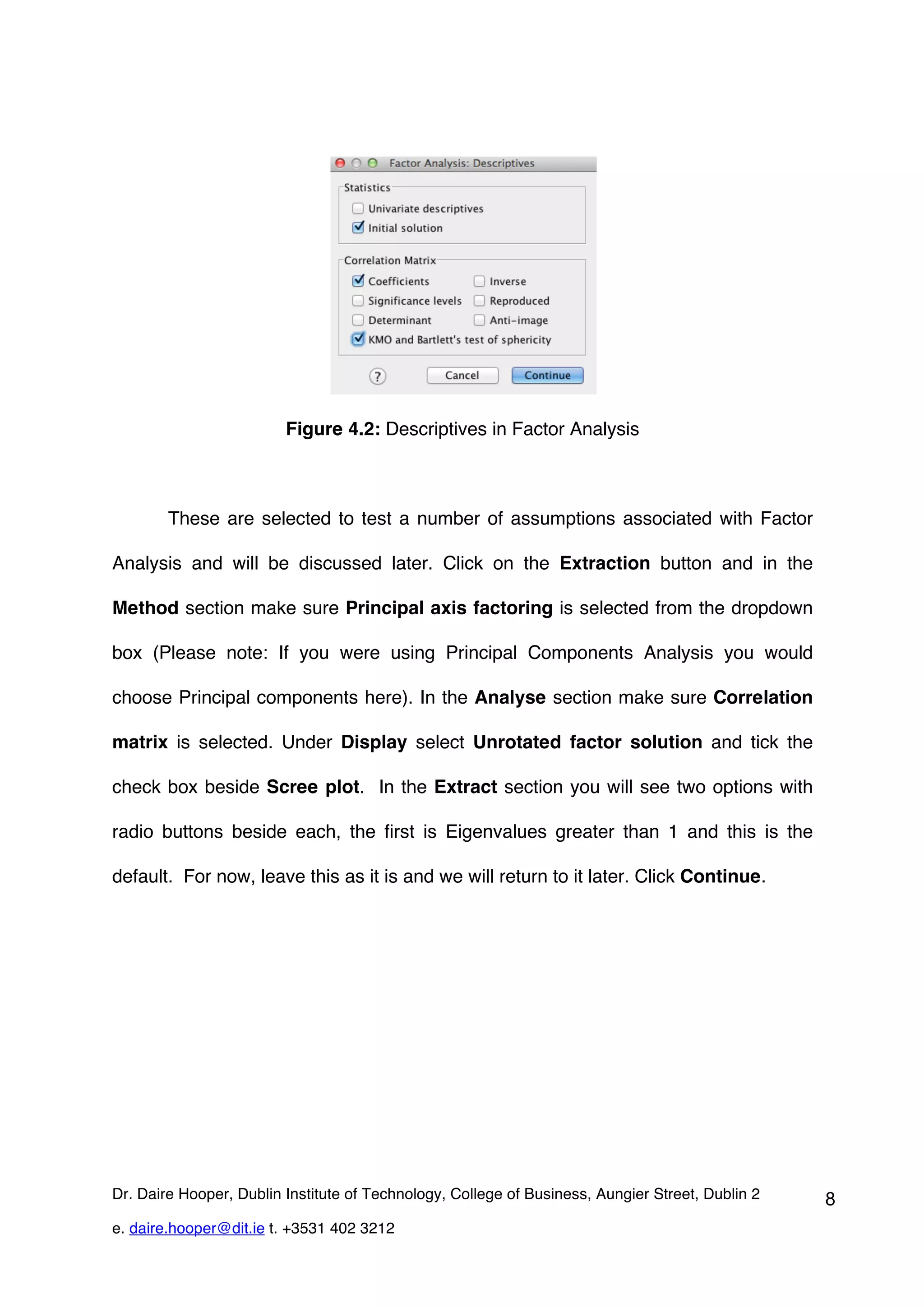 Figure 4.2: Descriptives in Factor Analysis



        These are selected to test a number of assumptions associated with Factor

Analysis and will be discussed later. Click on the Extraction button and in the

Method section make sure Principal axis factoring is selected from the dropdown

box (Please note: If you were using Principal Components Analysis you would

choose Principal components here). In the Analyse section make sure Correlation

matrix is selected. Under Display select Unrotated factor solution and tick the

check box beside Scree plot. In the Extract section you will see two options with

radio buttons beside each, the first is Eigenvalues greater than 1 and this is the

default. For now, leave this as it is and we will return to it later. Click Continue.




Dr. Daire Hooper, Dublin Institute of Technology, College of Business, Aungier Street, Dublin 2   8
e. daire.hooper@dit.ie t. +3531 402 3212
 