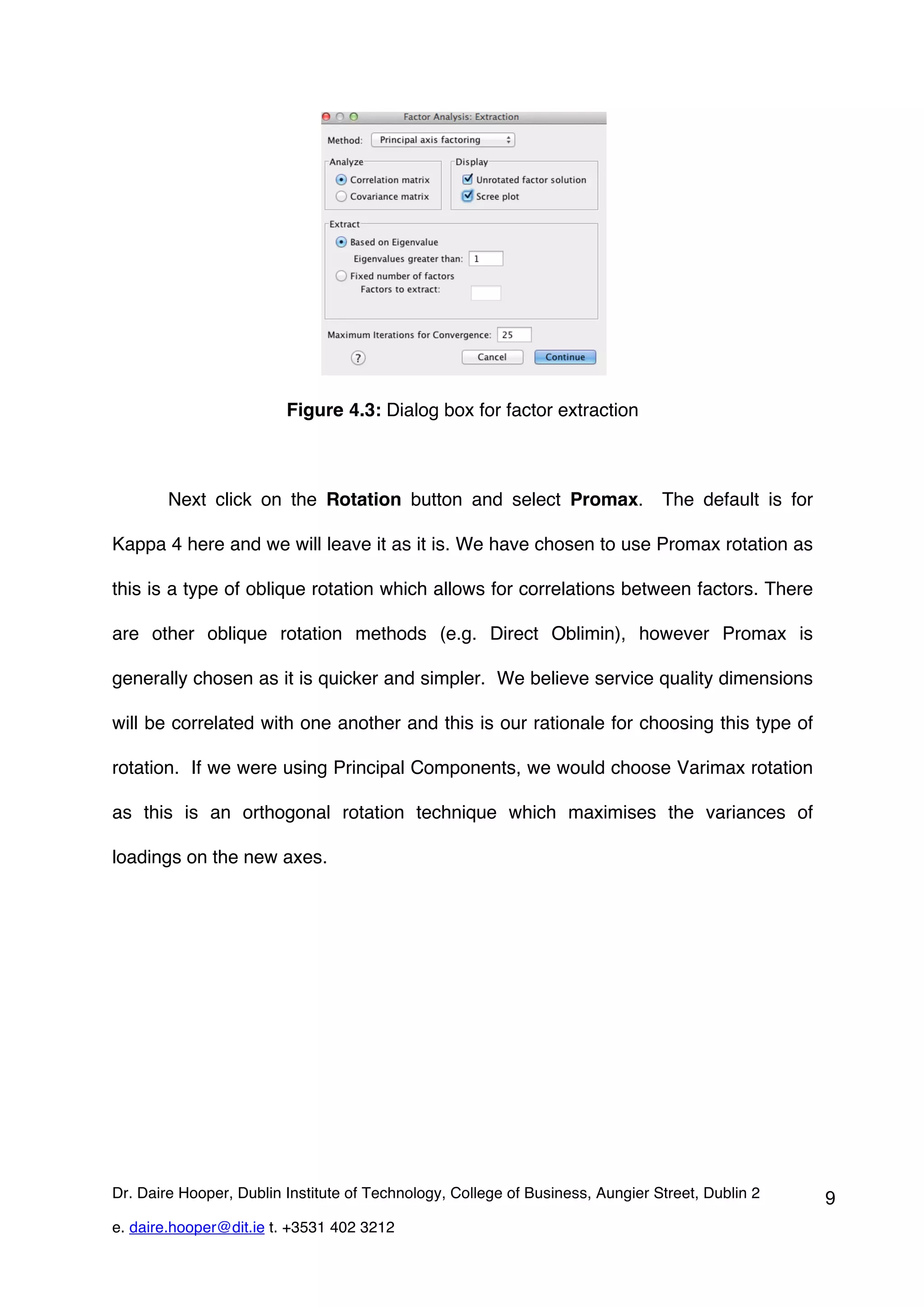 Figure 4.3: Dialog box for factor extraction



        Next click on the Rotation button and select Promax. The default is for

Kappa 4 here and we will leave it as it is. We have chosen to use Promax rotation as

this is a type of oblique rotation which allows for correlations between factors. There

are other oblique rotation methods (e.g. Direct Oblimin), however Promax is

generally chosen as it is quicker and simpler. We believe service quality dimensions

will be correlated with one another and this is our rationale for choosing this type of

rotation. If we were using Principal Components, we would choose Varimax rotation

as this is an orthogonal rotation technique which maximises the variances of

loadings on the new axes.




Dr. Daire Hooper, Dublin Institute of Technology, College of Business, Aungier Street, Dublin 2   9
e. daire.hooper@dit.ie t. +3531 402 3212
 