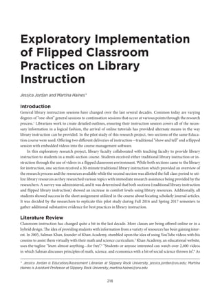 218
Exploratory Implementation
of Flipped Classroom
Practices on Library
Instruction
Jessica Jordan and Martina Haines*
Introduction
General library instruction sessions have changed over the last several decades. Common today are varying
degrees of “one-shot” general sessions to continuation sessions that occur at various points through the research
process.1
Librarians work to create detailed outlines, ensuring their instruction session covers all of the neces-
sary information in a logical fashion, the arrival of online tutorials has provided alternate means in the way
library instruction can be provided. In the pilot study of this research project, two sections of the same Educa-
tion course were used. Offering two different deliveries of instruction—traditional “show and tell” and a flipped
session with embedded videos into the course management software.
In this exploratory research project, library faculty collaborated with teaching faculty to provide library
instruction to students in a multi-section course. Students received either traditional library instruction or in-
struction through the use of videos in a flipped classroom environment. While both sections came to the library
for instruction, one section received a 30-minute traditional library instruction which provided an overview of
the research process and the resources available while the second section was allotted the full class period to uti-
lize library resources as they researched various topics with immediate research assistance being provided by the
researchers. A survey was administered, and it was determined that both sections (traditional library instruction
and flipped library instruction) showed an increase in comfort levels using library resources. Additionally, all
students showed success in the short assignment utilized in the course about locating scholarly journal articles.
It was decided by the researchers to replicate this pilot study during Fall 2016 and Spring 2017 semesters to
gather additional substantive evidence for best practices in library instruction.
Literature Review
Classroom instruction has changed quite a bit in the last decade. More classes are being offered online or in a
hybrid design. The idea of providing students with information from a variety of resources has been gaining inter-
est. In 2005, Salman Khan, founder of Khan Academy, stumbled upon the idea of using YouTube videos with his
cousins to assist them virtually with their math and science curriculum.2
Khan Academy, an educational website,
uses the tagline “learn almost anything—for free”.3
“Students or anyone interested can watch over 2,400 videos
in which Salman discusses principles of math, science, and economics with a bit of social science thrown in”.4
As
* Jessica Jordan is Education/Assessment Librarian at Slippery Rock University, jessica.jordan@sru.edu; Martina
Haines is Assistant Professor at Slippery Rock University, martina.haines@sru.edu
 