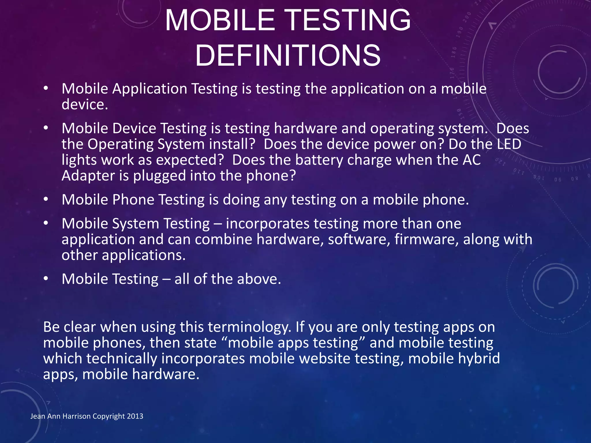 MOBILE TESTING
DEFINITIONS
• Mobile Application Testing is testing the application on a mobile
device.
• Mobile Device Testing is testing hardware and operating system. Does
the Operating System install? Does the device power on? Do the LED
lights work as expected? Does the battery charge when the AC
Adapter is plugged into the phone?
• Mobile Phone Testing is doing any testing on a mobile phone.
• Mobile System Testing – incorporates testing more than one
application and can combine hardware, software, firmware, along with
other applications.
• Mobile Testing – all of the above.
Be clear when using this terminology. If you are only testing apps on
mobile phones, then state “mobile apps testing” and mobile testing
which technically incorporates mobile website testing, mobile hybrid
apps, mobile hardware.
Jean Ann Harrison Copyright 2013
 