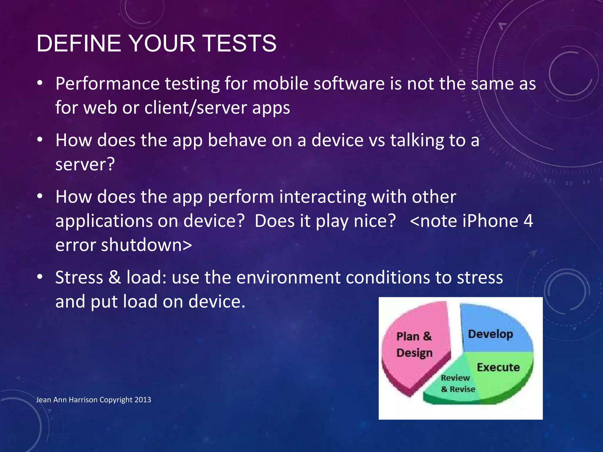 DEFINE YOUR TESTS
• Performance testing for mobile software is not the same as
for web or client/server apps
• How does the app behave on a device vs talking to a
server?
• How does the app perform interacting with other
applications on device? Does it play nice? <note iPhone 4
error shutdown>
• Stress & load: use the environment conditions to stress
and put load on device.
Jean Ann Harrison Copyright 2013
 
