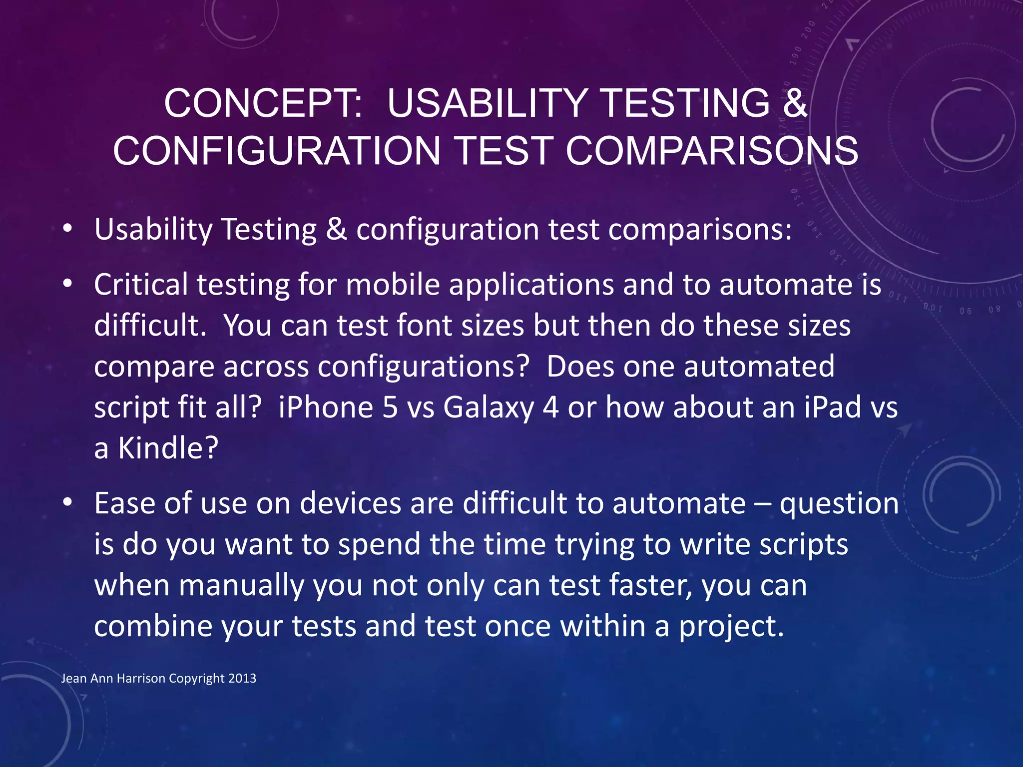 CONCEPT: USABILITY TESTING &
CONFIGURATION TEST COMPARISONS
• Usability Testing & configuration test comparisons:
• Critical testing for mobile applications and to automate is
difficult. You can test font sizes but then do these sizes
compare across configurations? Does one automated
script fit all? iPhone 5 vs Galaxy 4 or how about an iPad vs
a Kindle?
• Ease of use on devices are difficult to automate – question
is do you want to spend the time trying to write scripts
when manually you not only can test faster, you can
combine your tests and test once within a project.
Jean Ann Harrison Copyright 2013
 