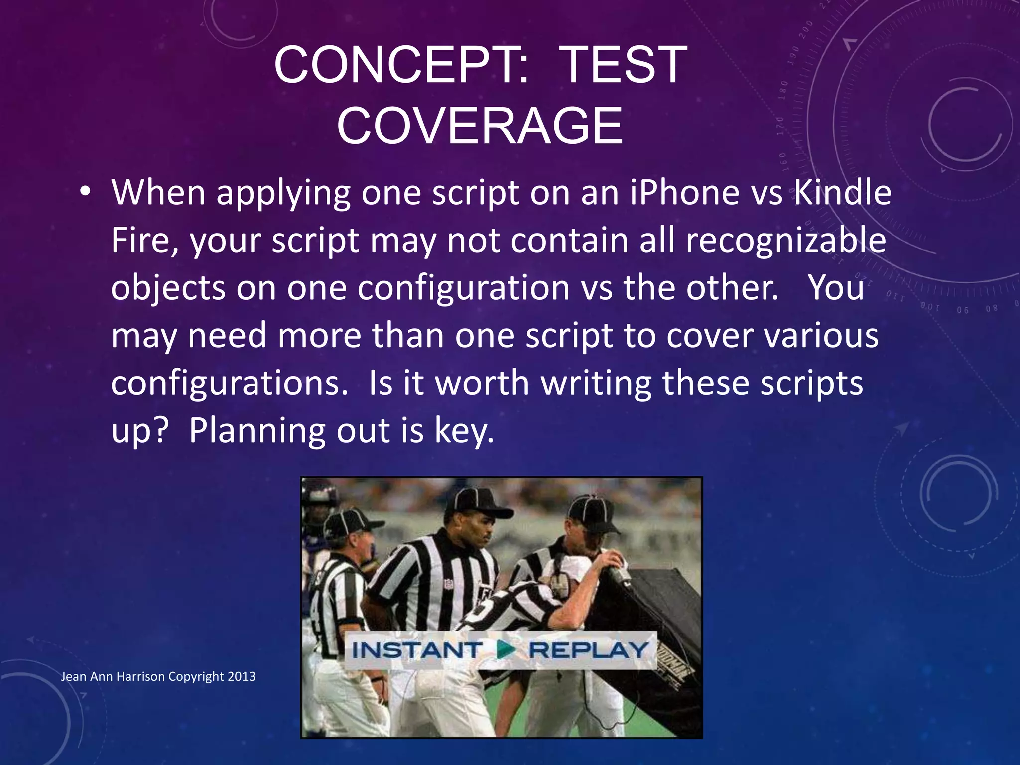 CONCEPT: TEST
COVERAGE
• When applying one script on an iPhone vs Kindle
Fire, your script may not contain all recognizable
objects on one configuration vs the other. You
may need more than one script to cover various
configurations. Is it worth writing these scripts
up? Planning out is key.
Jean Ann Harrison Copyright 2013
 