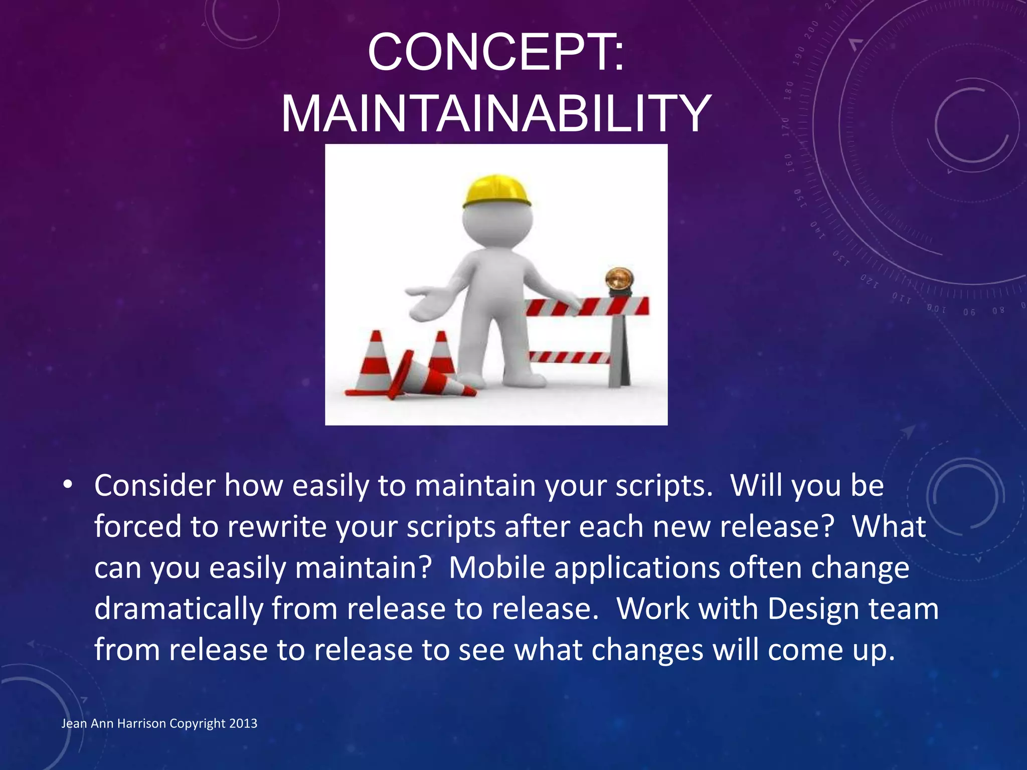 CONCEPT:
MAINTAINABILITY
• Consider how easily to maintain your scripts. Will you be
forced to rewrite your scripts after each new release? What
can you easily maintain? Mobile applications often change
dramatically from release to release. Work with Design team
from release to release to see what changes will come up.
Jean Ann Harrison Copyright 2013
 