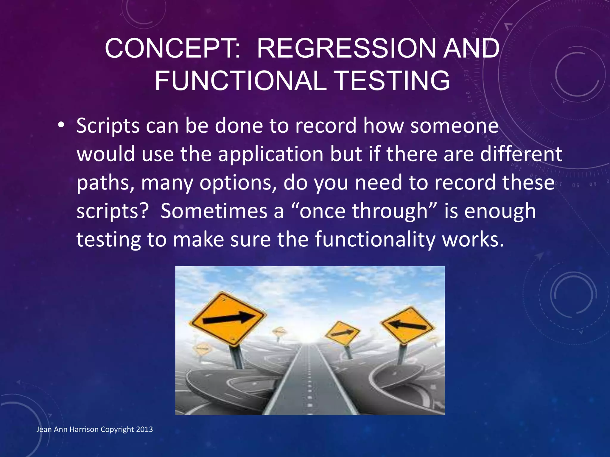 CONCEPT: REGRESSION AND
FUNCTIONAL TESTING
• Scripts can be done to record how someone
would use the application but if there are different
paths, many options, do you need to record these
scripts? Sometimes a “once through” is enough
testing to make sure the functionality works.
Jean Ann Harrison Copyright 2013
 