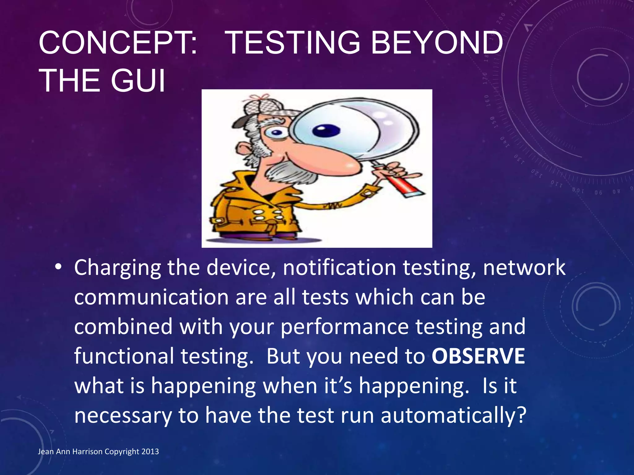 CONCEPT: TESTING BEYOND
THE GUI
• Charging the device, notification testing, network
communication are all tests which can be
combined with your performance testing and
functional testing. But you need to OBSERVE
what is happening when it’s happening. Is it
necessary to have the test run automatically?
Jean Ann Harrison Copyright 2013
 