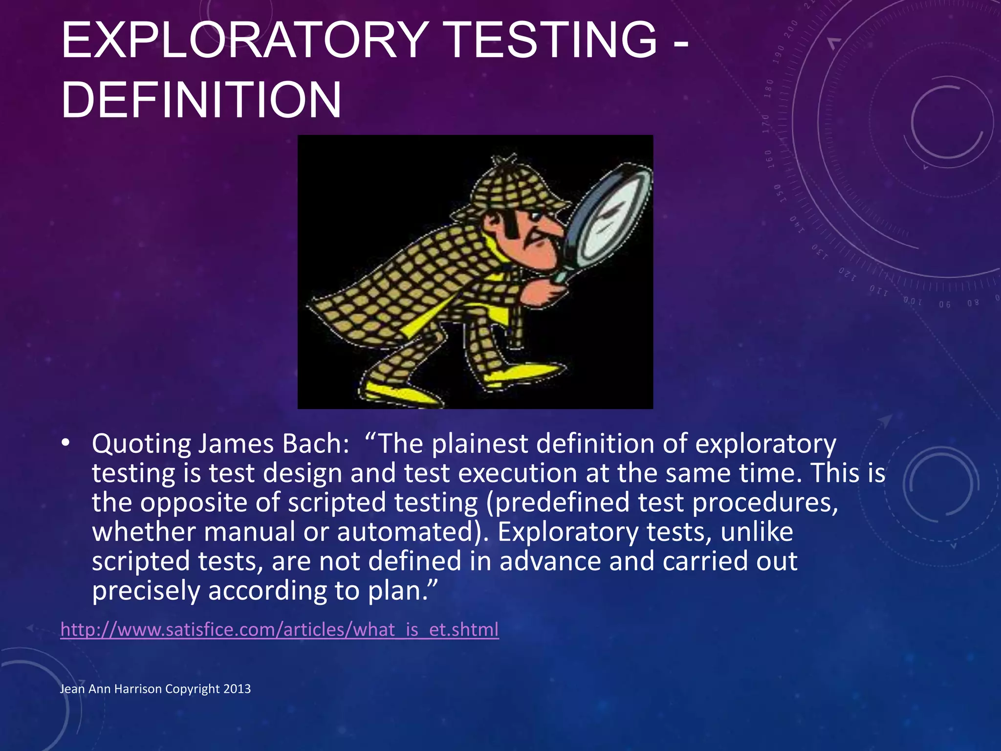 EXPLORATORY TESTING -
DEFINITION
• Quoting James Bach: “The plainest definition of exploratory
testing is test design and test execution at the same time. This is
the opposite of scripted testing (predefined test procedures,
whether manual or automated). Exploratory tests, unlike
scripted tests, are not defined in advance and carried out
precisely according to plan.”
http://www.satisfice.com/articles/what_is_et.shtml
Jean Ann Harrison Copyright 2013
 