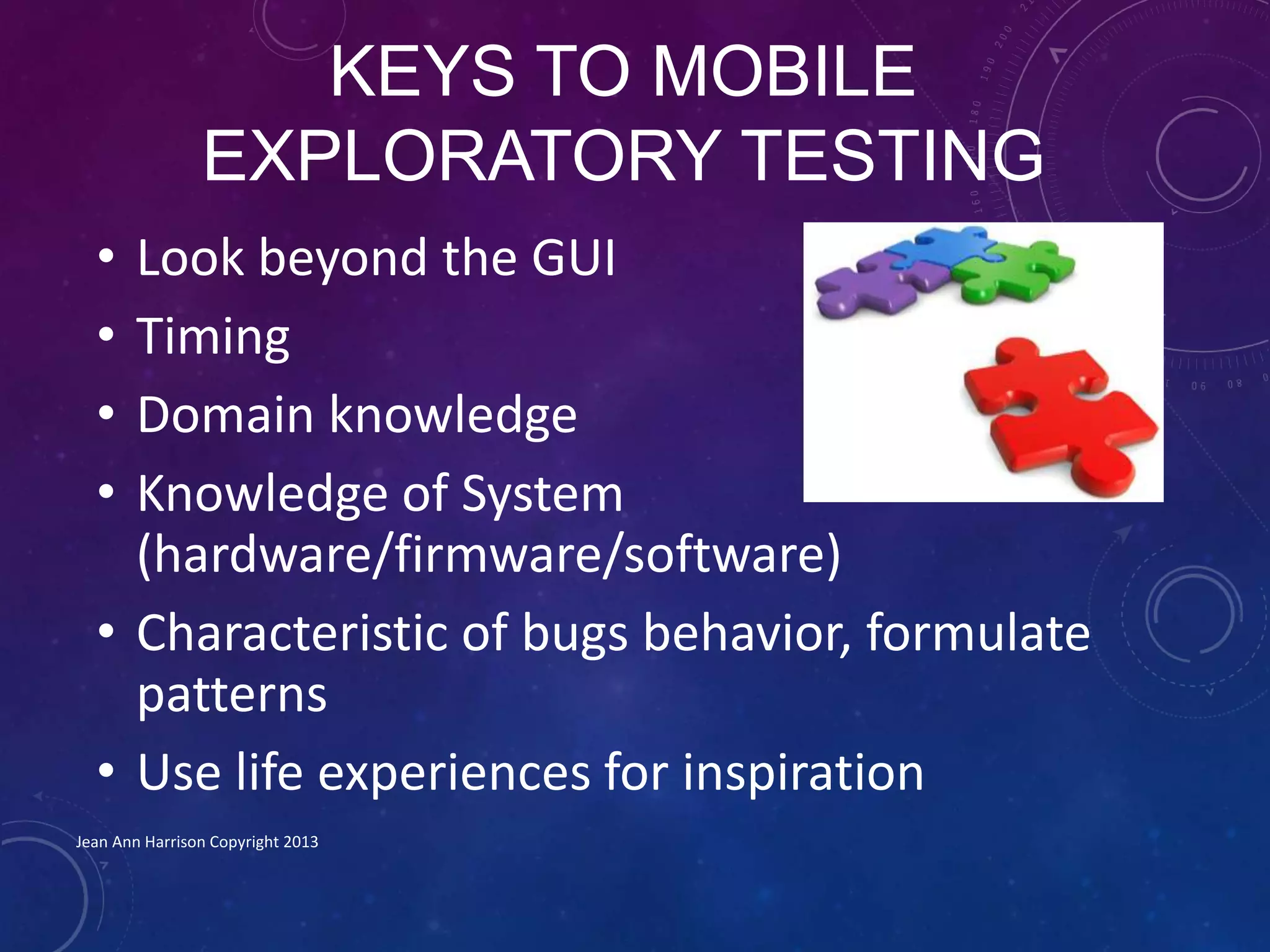 KEYS TO MOBILE
EXPLORATORY TESTING
• Look beyond the GUI
• Timing
• Domain knowledge
• Knowledge of System
(hardware/firmware/software)
• Characteristic of bugs behavior, formulate
patterns
• Use life experiences for inspiration
Jean Ann Harrison Copyright 2013
 