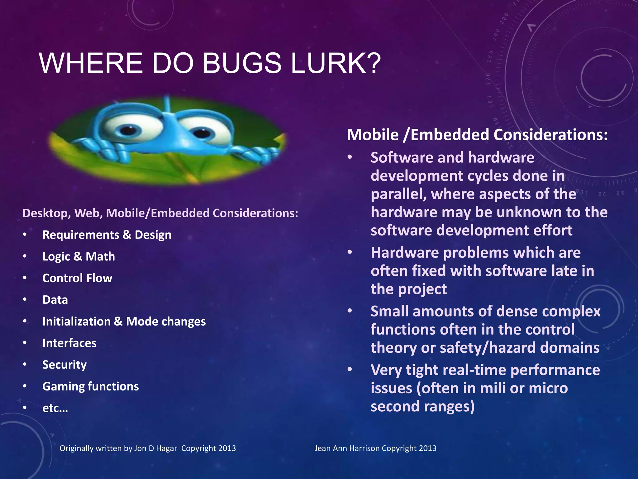WHERE DO BUGS LURK?
Desktop, Web, Mobile/Embedded Considerations:
• Requirements & Design
• Logic & Math
• Control Flow
• Data
• Initialization & Mode changes
• Interfaces
• Security
• Gaming functions
• etc…
Originally written by Jon D Hagar Copyright 2013 Jean Ann Harrison Copyright 2013
Mobile /Embedded Considerations:
• Software and hardware
development cycles done in
parallel, where aspects of the
hardware may be unknown to the
software development effort
• Hardware problems which are
often fixed with software late in
the project
• Small amounts of dense complex
functions often in the control
theory or safety/hazard domains
• Very tight real-time performance
issues (often in mili or micro
second ranges)
 