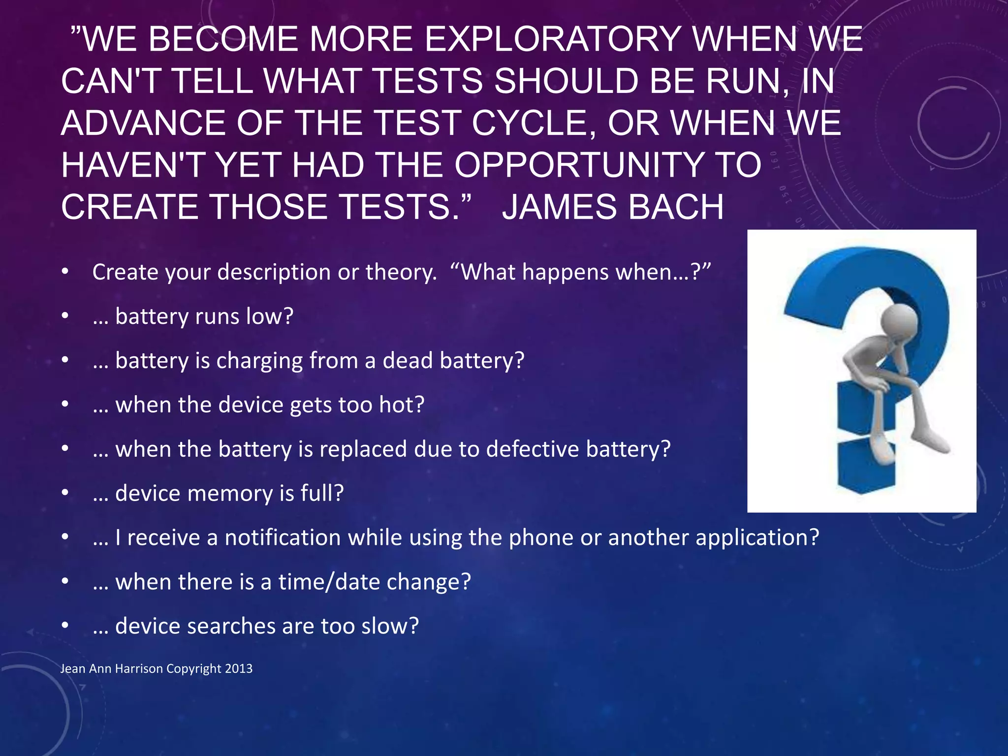”WE BECOME MORE EXPLORATORY WHEN WE
CAN'T TELL WHAT TESTS SHOULD BE RUN, IN
ADVANCE OF THE TEST CYCLE, OR WHEN WE
HAVEN'T YET HAD THE OPPORTUNITY TO
CREATE THOSE TESTS.” JAMES BACH
• Create your description or theory. “What happens when…?”
• … battery runs low?
• … battery is charging from a dead battery?
• … when the device gets too hot?
• … when the battery is replaced due to defective battery?
• … device memory is full?
• … I receive a notification while using the phone or another application?
• … when there is a time/date change?
• … device searches are too slow?
Jean Ann Harrison Copyright 2013
 