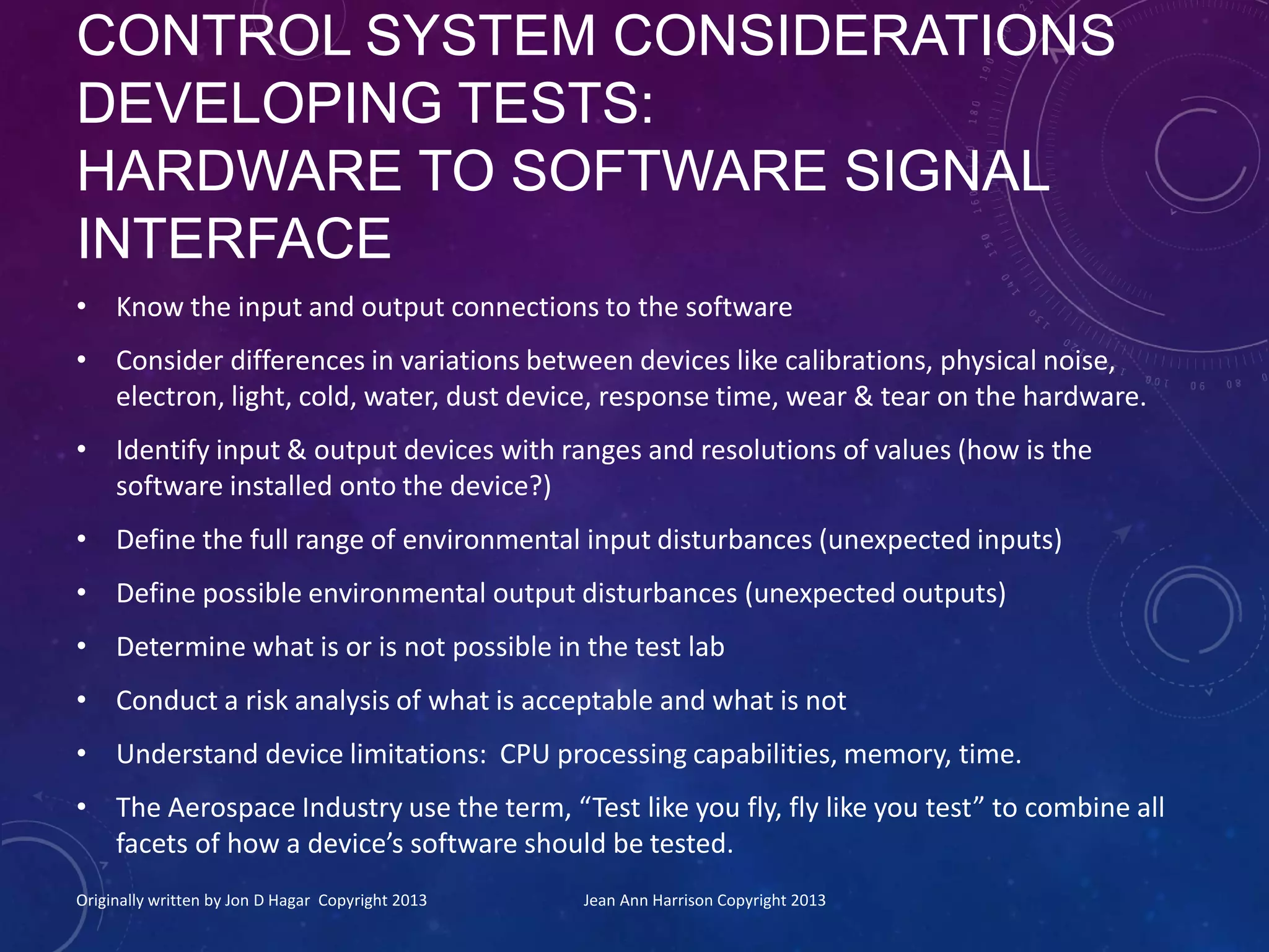 CONTROL SYSTEM CONSIDERATIONS
DEVELOPING TESTS:
HARDWARE TO SOFTWARE SIGNAL
INTERFACE
• Know the input and output connections to the software
• Consider differences in variations between devices like calibrations, physical noise,
electron, light, cold, water, dust device, response time, wear & tear on the hardware.
• Identify input & output devices with ranges and resolutions of values (how is the
software installed onto the device?)
• Define the full range of environmental input disturbances (unexpected inputs)
• Define possible environmental output disturbances (unexpected outputs)
• Determine what is or is not possible in the test lab
• Conduct a risk analysis of what is acceptable and what is not
• Understand device limitations: CPU processing capabilities, memory, time.
• The Aerospace Industry use the term, “Test like you fly, fly like you test” to combine all
facets of how a device’s software should be tested.
Originally written by Jon D Hagar Copyright 2013 Jean Ann Harrison Copyright 2013
 