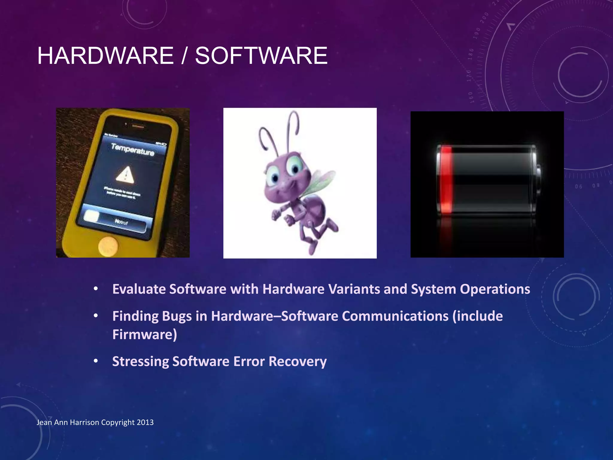 HARDWARE / SOFTWARE
• Evaluate Software with Hardware Variants and System Operations
• Finding Bugs in Hardware–Software Communications (include
Firmware)
• Stressing Software Error Recovery
Jean Ann Harrison Copyright 2013
 