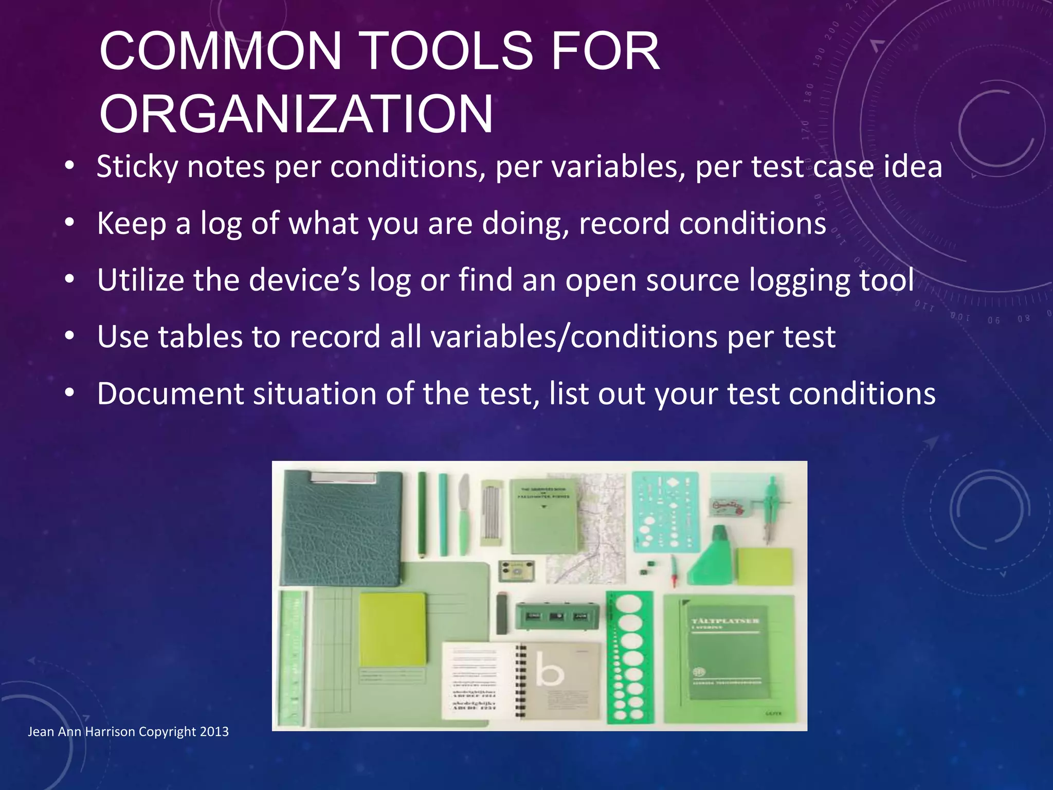 COMMON TOOLS FOR
ORGANIZATION
• Sticky notes per conditions, per variables, per test case idea
• Keep a log of what you are doing, record conditions
• Utilize the device’s log or find an open source logging tool
• Use tables to record all variables/conditions per test
• Document situation of the test, list out your test conditions
Jean Ann Harrison Copyright 2013
 