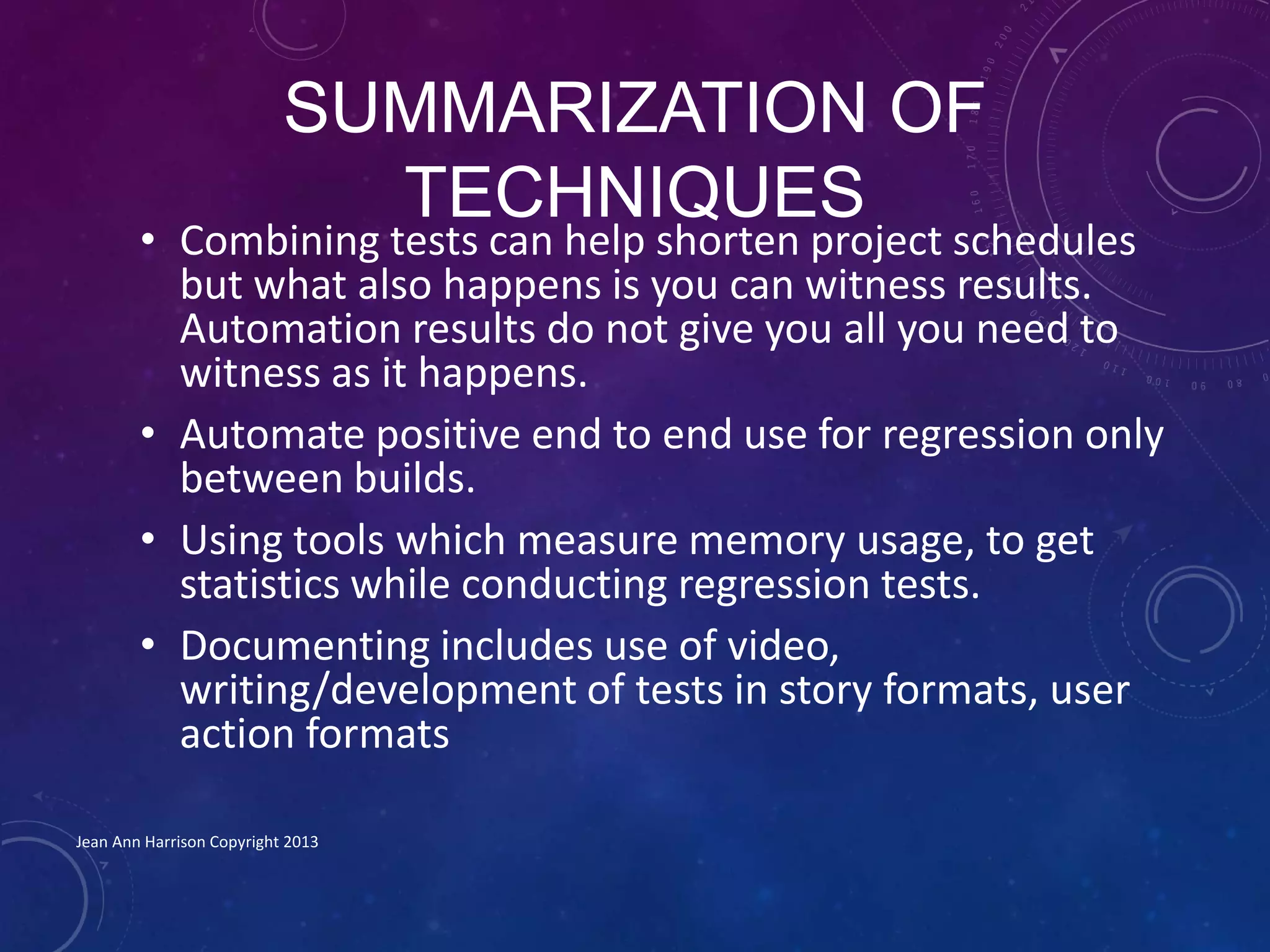 SUMMARIZATION OF
TECHNIQUES
• Combining tests can help shorten project schedules
but what also happens is you can witness results.
Automation results do not give you all you need to
witness as it happens.
• Automate positive end to end use for regression only
between builds.
• Using tools which measure memory usage, to get
statistics while conducting regression tests.
• Documenting includes use of video,
writing/development of tests in story formats, user
action formats
Jean Ann Harrison Copyright 2013
 