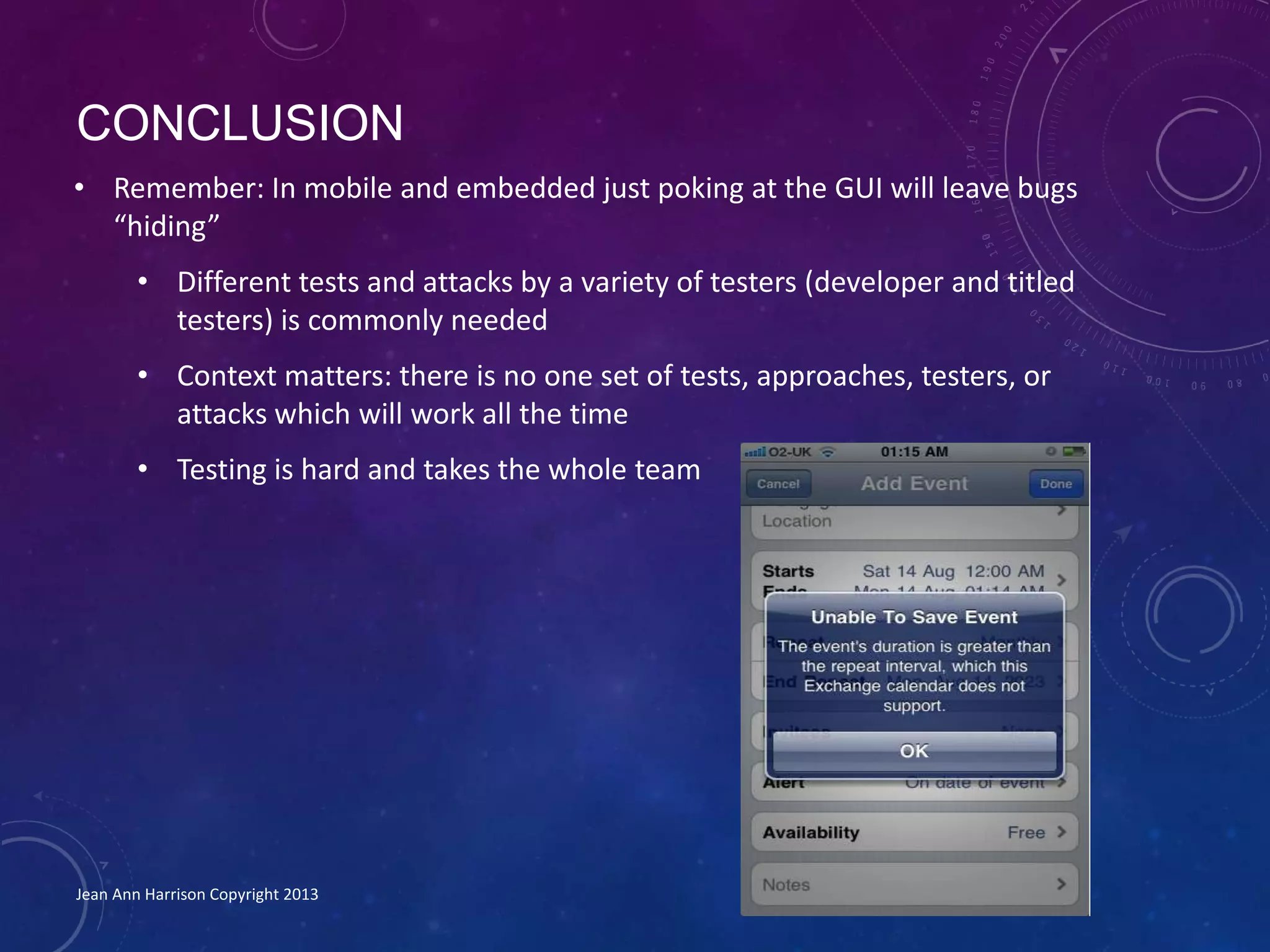 CONCLUSION
• Remember: In mobile and embedded just poking at the GUI will leave bugs
“hiding”
• Different tests and attacks by a variety of testers (developer and titled
testers) is commonly needed
• Context matters: there is no one set of tests, approaches, testers, or
attacks which will work all the time
• Testing is hard and takes the whole team
Jean Ann Harrison Copyright 2013
 