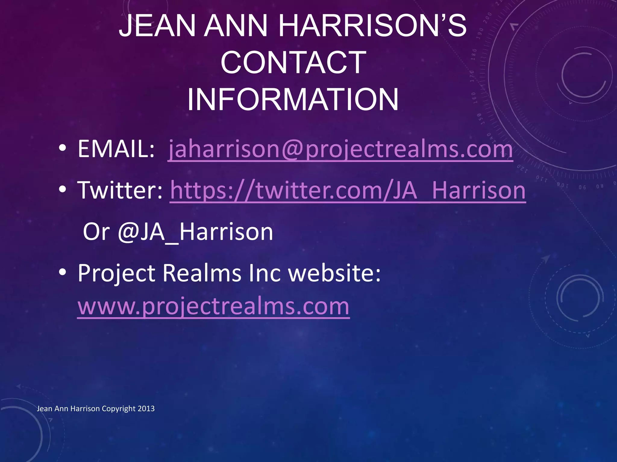 JEAN ANN HARRISON’S
CONTACT
INFORMATION
• EMAIL: jaharrison@projectrealms.com
• Twitter: https://twitter.com/JA_Harrison
Or @JA_Harrison
• Project Realms Inc website:
www.projectrealms.com
Jean Ann Harrison Copyright 2013
 