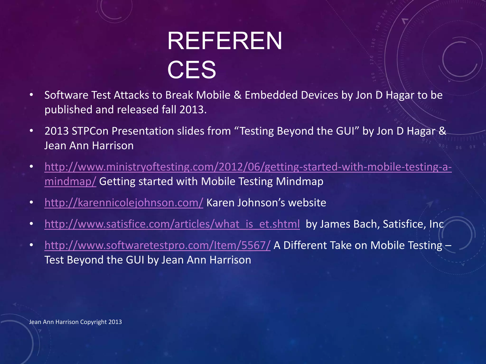 REFEREN
CES
• Software Test Attacks to Break Mobile & Embedded Devices by Jon D Hagar to be
published and released fall 2013.
• 2013 STPCon Presentation slides from “Testing Beyond the GUI” by Jon D Hagar &
Jean Ann Harrison
• http://www.ministryoftesting.com/2012/06/getting-started-with-mobile-testing-a-
mindmap/ Getting started with Mobile Testing Mindmap
• http://karennicolejohnson.com/ Karen Johnson’s website
• http://www.satisfice.com/articles/what_is_et.shtml by James Bach, Satisfice, Inc
• http://www.softwaretestpro.com/Item/5567/ A Different Take on Mobile Testing –
Test Beyond the GUI by Jean Ann Harrison
Jean Ann Harrison Copyright 2013
 