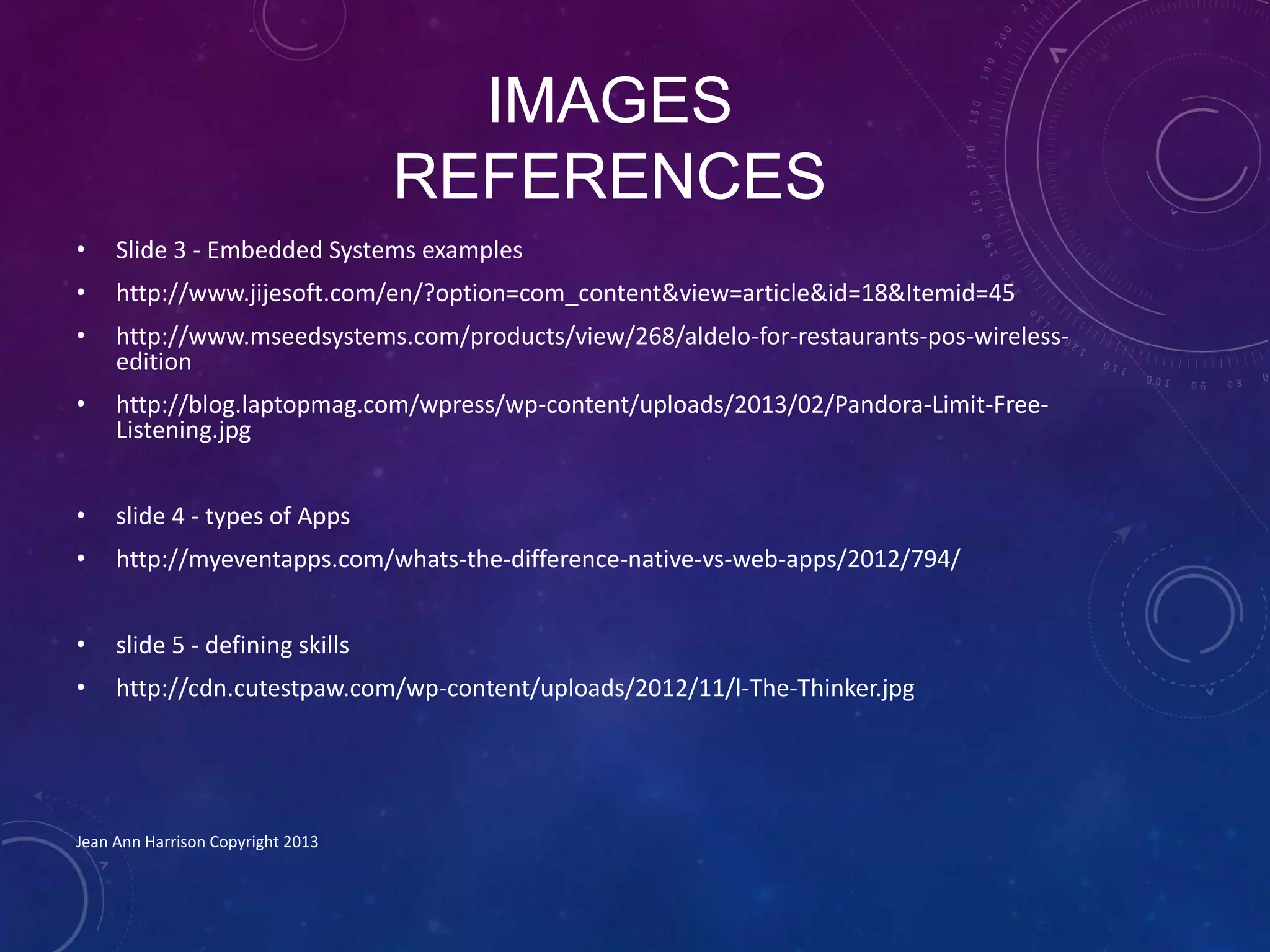 IMAGES
REFERENCES
• Slide 3 - Embedded Systems examples
• http://www.jijesoft.com/en/?option=com_content&view=article&id=18&Itemid=45
• http://www.mseedsystems.com/products/view/268/aldelo-for-restaurants-pos-wireless-
edition
• http://blog.laptopmag.com/wpress/wp-content/uploads/2013/02/Pandora-Limit-Free-
Listening.jpg
• slide 4 - types of Apps
• http://myeventapps.com/whats-the-difference-native-vs-web-apps/2012/794/
• slide 5 - defining skills
• http://cdn.cutestpaw.com/wp-content/uploads/2012/11/l-The-Thinker.jpg
Jean Ann Harrison Copyright 2013
 