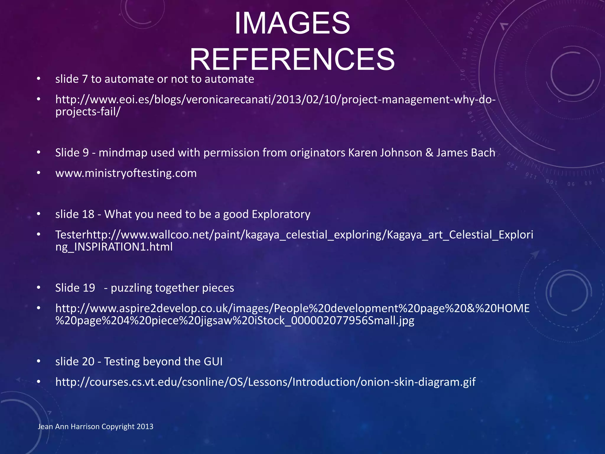 IMAGES
REFERENCES• slide 7 to automate or not to automate
• http://www.eoi.es/blogs/veronicarecanati/2013/02/10/project-management-why-do-
projects-fail/
• Slide 9 - mindmap used with permission from originators Karen Johnson & James Bach
• www.ministryoftesting.com
• slide 18 - What you need to be a good Exploratory
• Testerhttp://www.wallcoo.net/paint/kagaya_celestial_exploring/Kagaya_art_Celestial_Explori
ng_INSPIRATION1.html
• Slide 19 - puzzling together pieces
• http://www.aspire2develop.co.uk/images/People%20development%20page%20&%20HOME
%20page%204%20piece%20jigsaw%20iStock_000002077956Small.jpg
• slide 20 - Testing beyond the GUI
• http://courses.cs.vt.edu/csonline/OS/Lessons/Introduction/onion-skin-diagram.gif
Jean Ann Harrison Copyright 2013
 