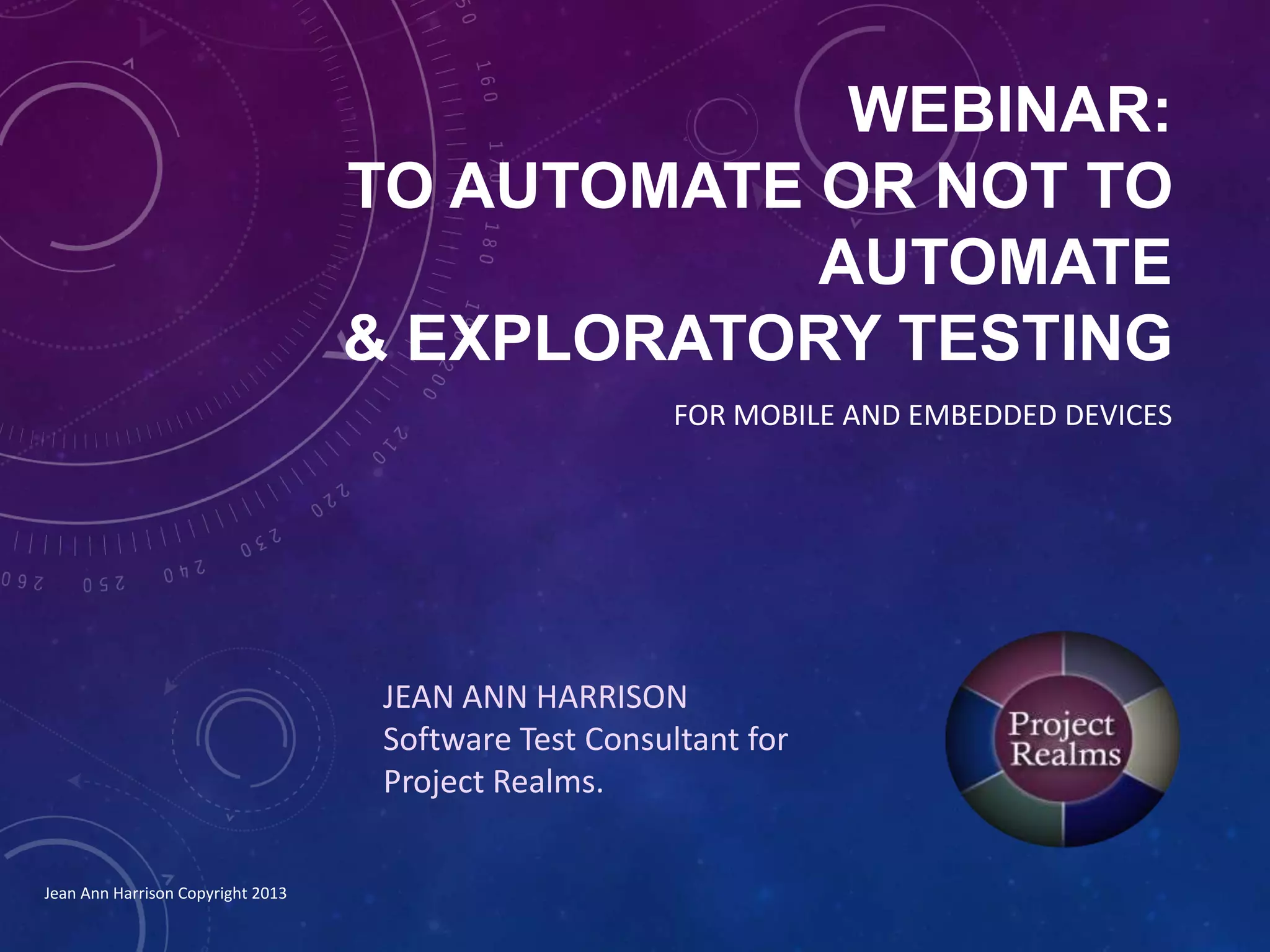WEBINAR:
TO AUTOMATE OR NOT TO
AUTOMATE
& EXPLORATORY TESTING
JEAN ANN HARRISON
Software Test Consultant for
Project Realms.
FOR MOBILE AND EMBEDDED DEVICES
Jean Ann Harrison Copyright 2013
 