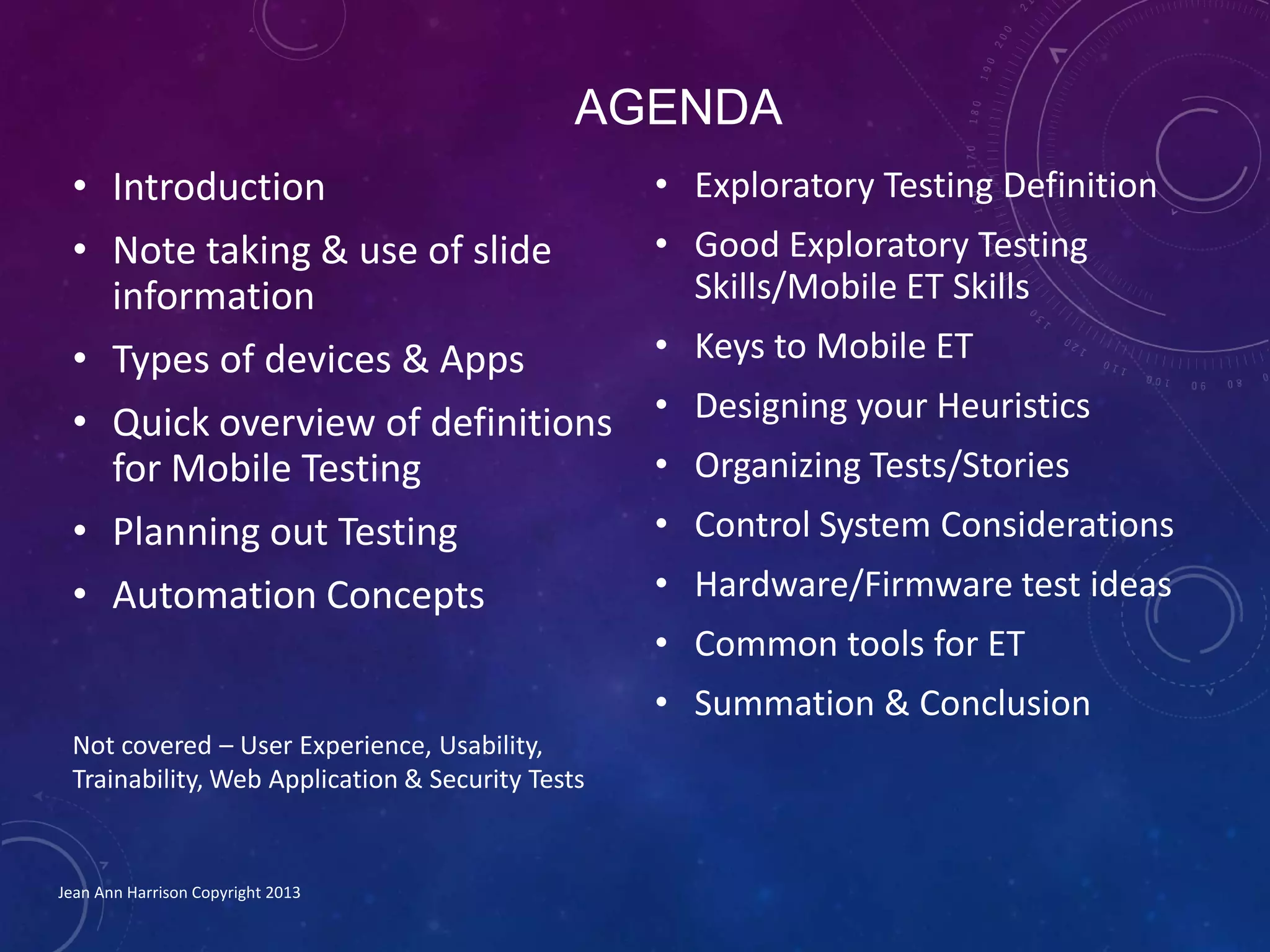 AGENDA
• Introduction
• Note taking & use of slide
information
• Types of devices & Apps
• Quick overview of definitions
for Mobile Testing
• Planning out Testing
• Automation Concepts
Jean Ann Harrison Copyright 2013
• Exploratory Testing Definition
• Good Exploratory Testing
Skills/Mobile ET Skills
• Keys to Mobile ET
• Designing your Heuristics
• Organizing Tests/Stories
• Control System Considerations
• Hardware/Firmware test ideas
• Common tools for ET
• Summation & Conclusion
Not covered – User Experience, Usability,
Trainability, Web Application & Security Tests
 