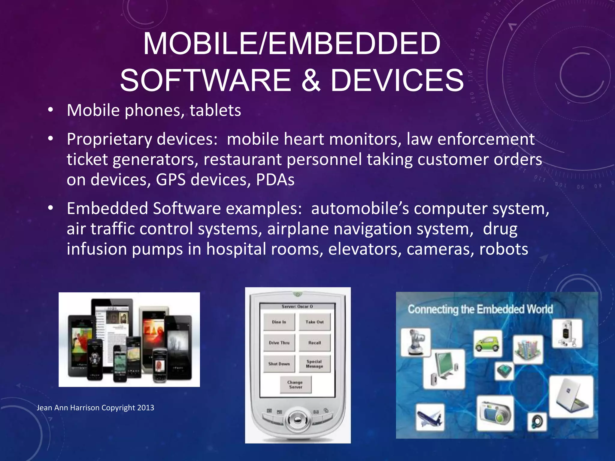 MOBILE/EMBEDDED
SOFTWARE & DEVICES
• Mobile phones, tablets
• Proprietary devices: mobile heart monitors, law enforcement
ticket generators, restaurant personnel taking customer orders
on devices, GPS devices, PDAs
• Embedded Software examples: automobile’s computer system,
air traffic control systems, airplane navigation system, drug
infusion pumps in hospital rooms, elevators, cameras, robots
Jean Ann Harrison Copyright 2013
 