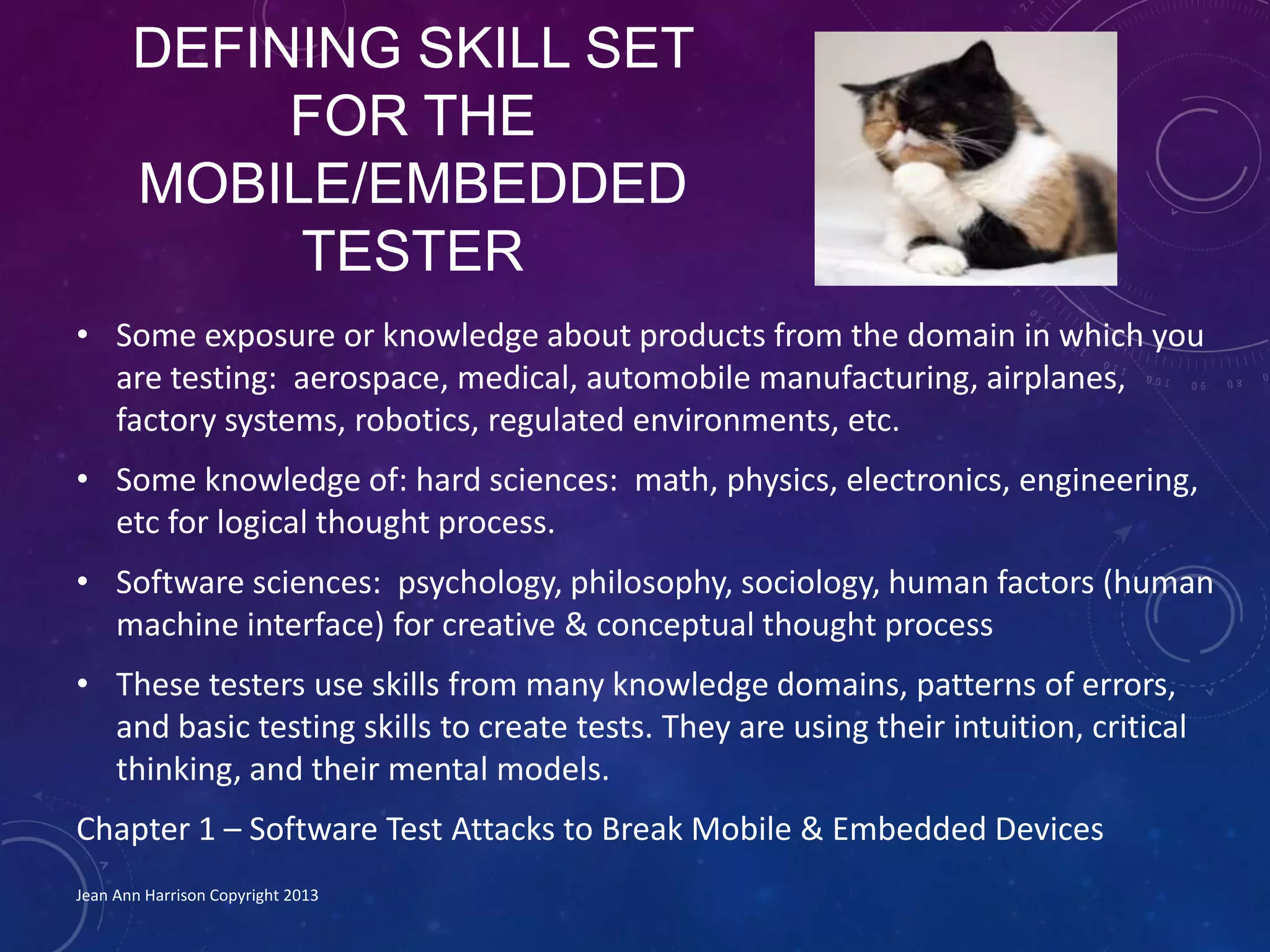 DEFINING SKILL SET
FOR THE
MOBILE/EMBEDDED
TESTER
• Some exposure or knowledge about products from the domain in which you
are testing: aerospace, medical, automobile manufacturing, airplanes,
factory systems, robotics, regulated environments, etc.
• Some knowledge of: hard sciences: math, physics, electronics, engineering,
etc for logical thought process.
• Software sciences: psychology, philosophy, sociology, human factors (human
machine interface) for creative & conceptual thought process
• These testers use skills from many knowledge domains, patterns of errors,
and basic testing skills to create tests. They are using their intuition, critical
thinking, and their mental models.
Chapter 1 – Software Test Attacks to Break Mobile & Embedded Devices
Jean Ann Harrison Copyright 2013
 