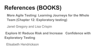 References (BOOKS)
More Agile Testing: Learning Journeys for the Whole
Team (Chapter 12: Exploratory testing)
Janet Gregory and Lisa Crispin
Explore It! Reduce Risk and Increase Confidence with
Exploratory Testing
Elisabeth Hendrickson
 