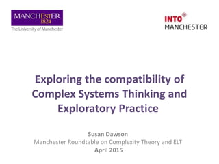 Exploring the compatibility of
Complex Systems Thinking and
Exploratory Practice
Susan Dawson
Manchester Roundtable on Complexity Theory and ELT
April 2015
 