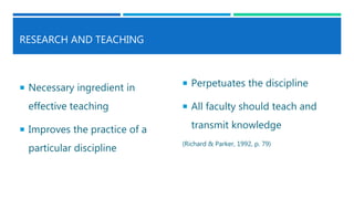 RESEARCH AND TEACHING
 Necessary ingredient in
effective teaching
 Improves the practice of a
particular discipline
 Perpetuates the discipline
 All faculty should teach and
transmit knowledge
(Richard & Parker, 1992, p. 79)
 