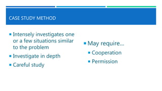 CASE STUDY METHOD
 Intensely investigates one
or a few situations similar
to the problem
 Investigate in depth
 Careful study
 May require…
 Cooperation
 Permission
 