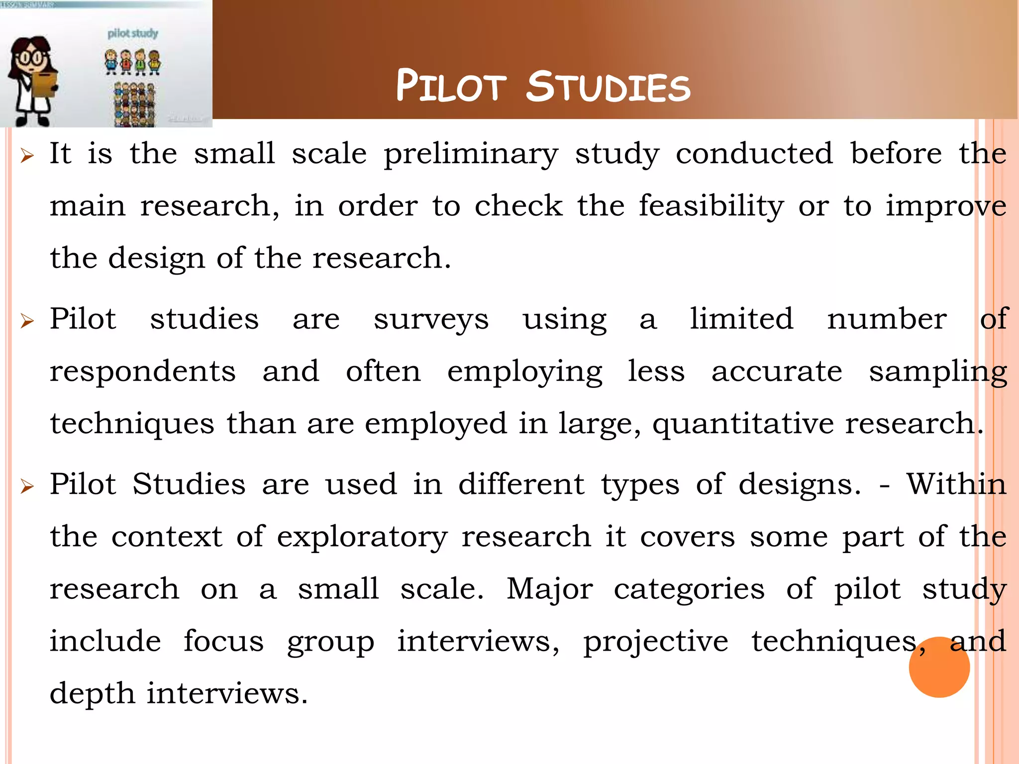 PILOT STUDIES
 It is the small scale preliminary study conducted before the
main research, in order to check the feasibility or to improve
the design of the research.
 Pilot studies are surveys using a limited number of
respondents and often employing less accurate sampling
techniques than are employed in large, quantitative research.
 Pilot Studies are used in different types of designs. - Within
the context of exploratory research it covers some part of the
research on a small scale. Major categories of pilot study
include focus group interviews, projective techniques, and
depth interviews.
 