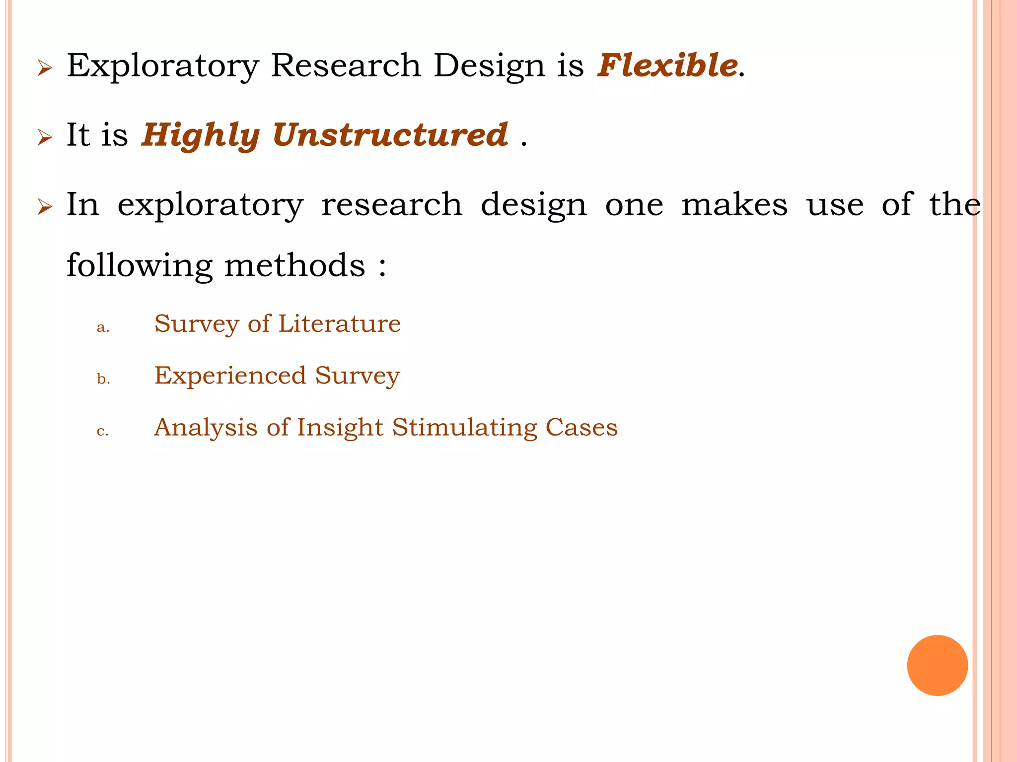  Exploratory Research Design is Flexible.
 It is Highly Unstructured .
 In exploratory research design one makes use of the
following methods :
a. Survey of Literature
b. Experienced Survey
c. Analysis of Insight Stimulating Cases
 