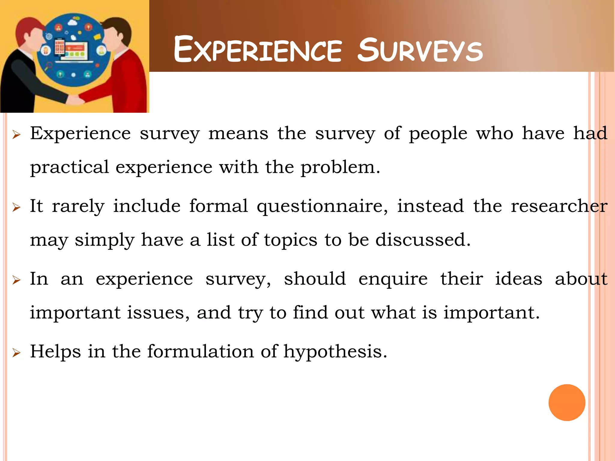 EXPERIENCE SURVEYS
 Experience survey means the survey of people who have had
practical experience with the problem.
 It rarely include formal questionnaire, instead the researcher
may simply have a list of topics to be discussed.
 In an experience survey, should enquire their ideas about
important issues, and try to find out what is important.
 Helps in the formulation of hypothesis.
 