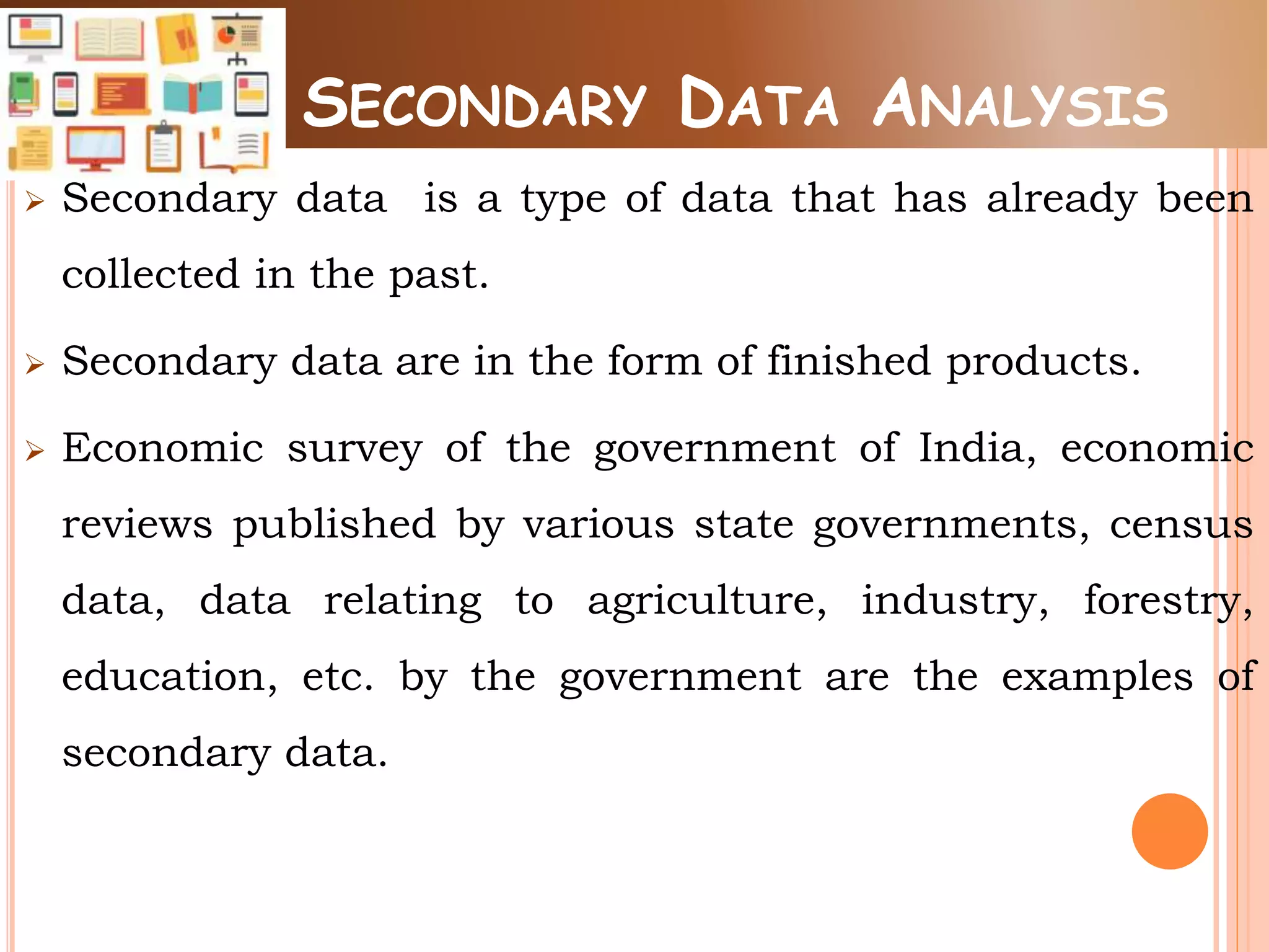 SECONDARY DATA ANALYSIS
 Secondary data is a type of data that has already been
collected in the past.
 Secondary data are in the form of finished products.
 Economic survey of the government of India, economic
reviews published by various state governments, census
data, data relating to agriculture, industry, forestry,
education, etc. by the government are the examples of
secondary data.
 
