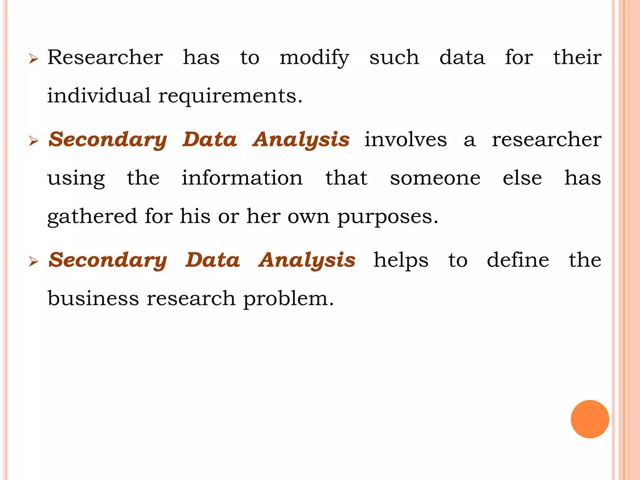  Researcher has to modify such data for their
individual requirements.
 Secondary Data Analysis involves a researcher
using the information that someone else has
gathered for his or her own purposes.
 Secondary Data Analysis helps to define the
business research problem.
 