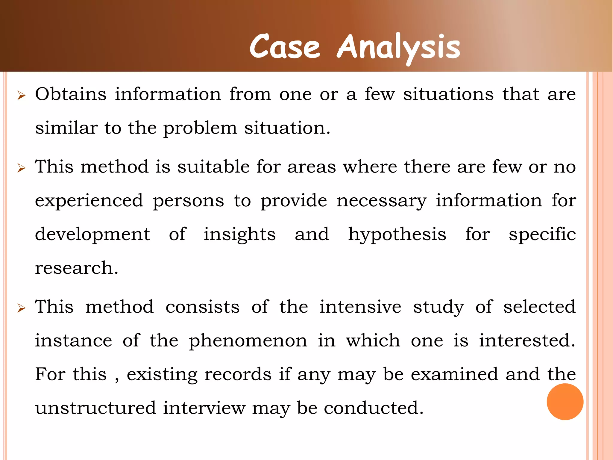  Obtains information from one or a few situations that are
similar to the problem situation.
 This method is suitable for areas where there are few or no
experienced persons to provide necessary information for
development of insights and hypothesis for specific
research.
 This method consists of the intensive study of selected
instance of the phenomenon in which one is interested.
For this , existing records if any may be examined and the
unstructured interview may be conducted.
Case Analysis
 