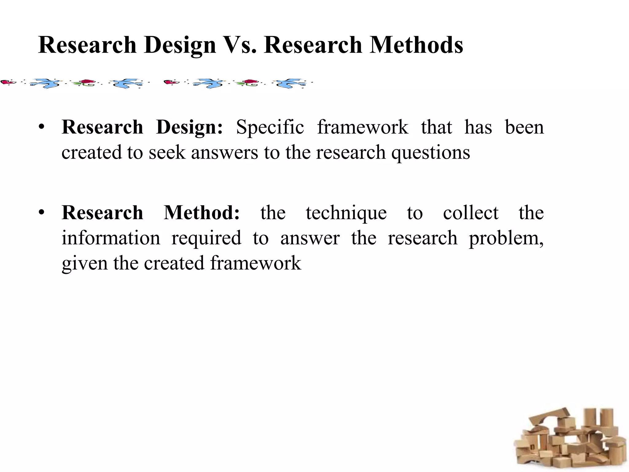 Research Design Vs. Research Methods
• Research Design: Specific framework that has been
created to seek answers to the research questions
• Research Method: the technique to collect the
information required to answer the research problem,
given the created framework
 