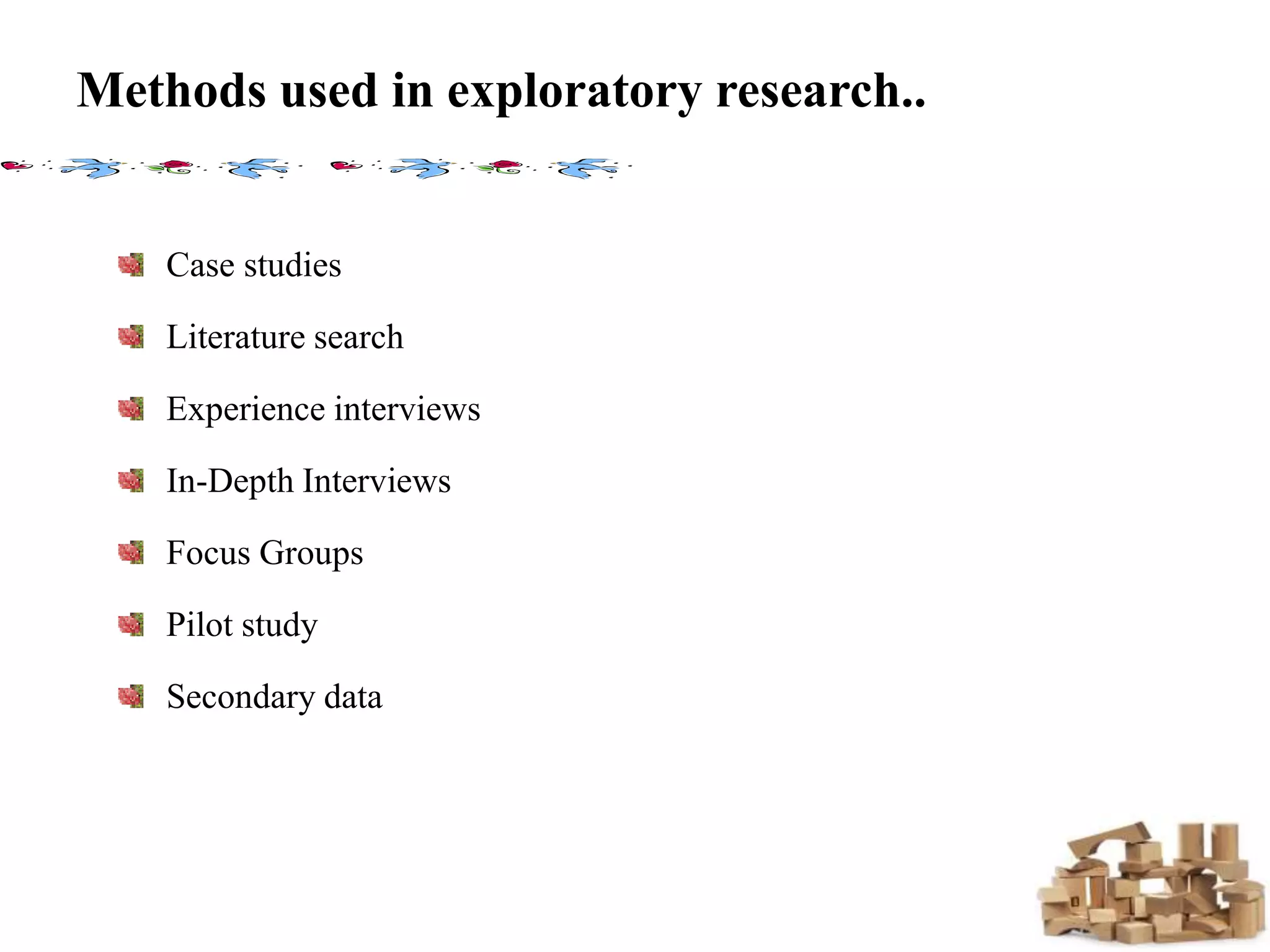 Methods used in exploratory research..
Case studies
Literature search
Experience interviews
In-Depth Interviews
Focus Groups
Pilot study
Secondary data
 