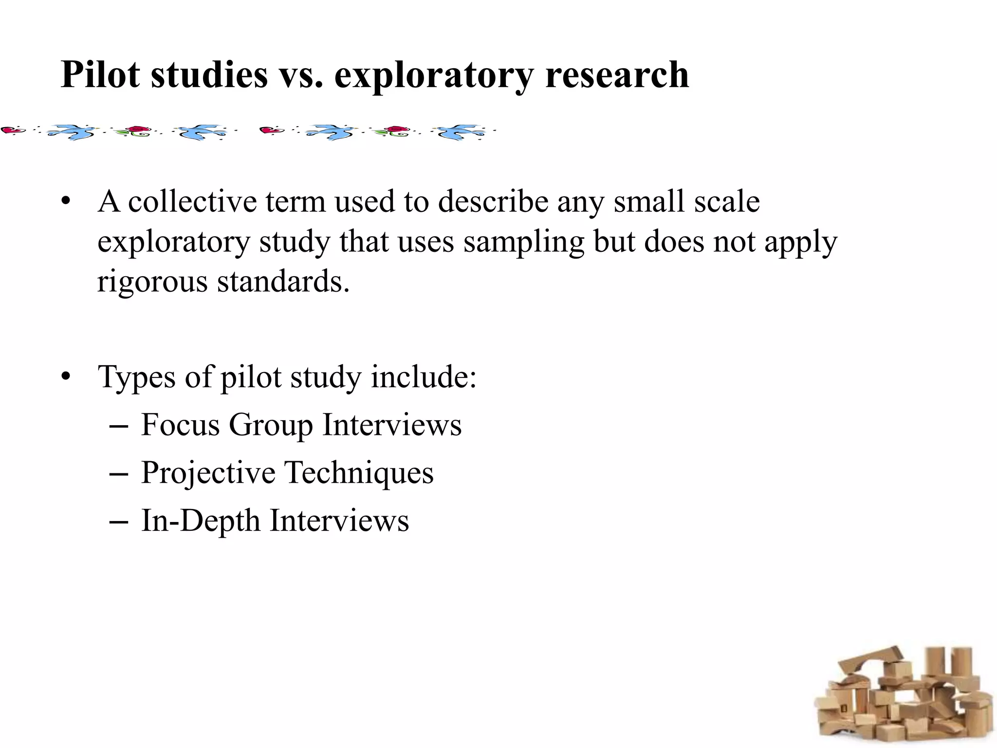 Pilot studies vs. exploratory research
• A collective term used to describe any small scale
exploratory study that uses sampling but does not apply
rigorous standards.
• Types of pilot study include:
– Focus Group Interviews
– Projective Techniques
– In-Depth Interviews
 