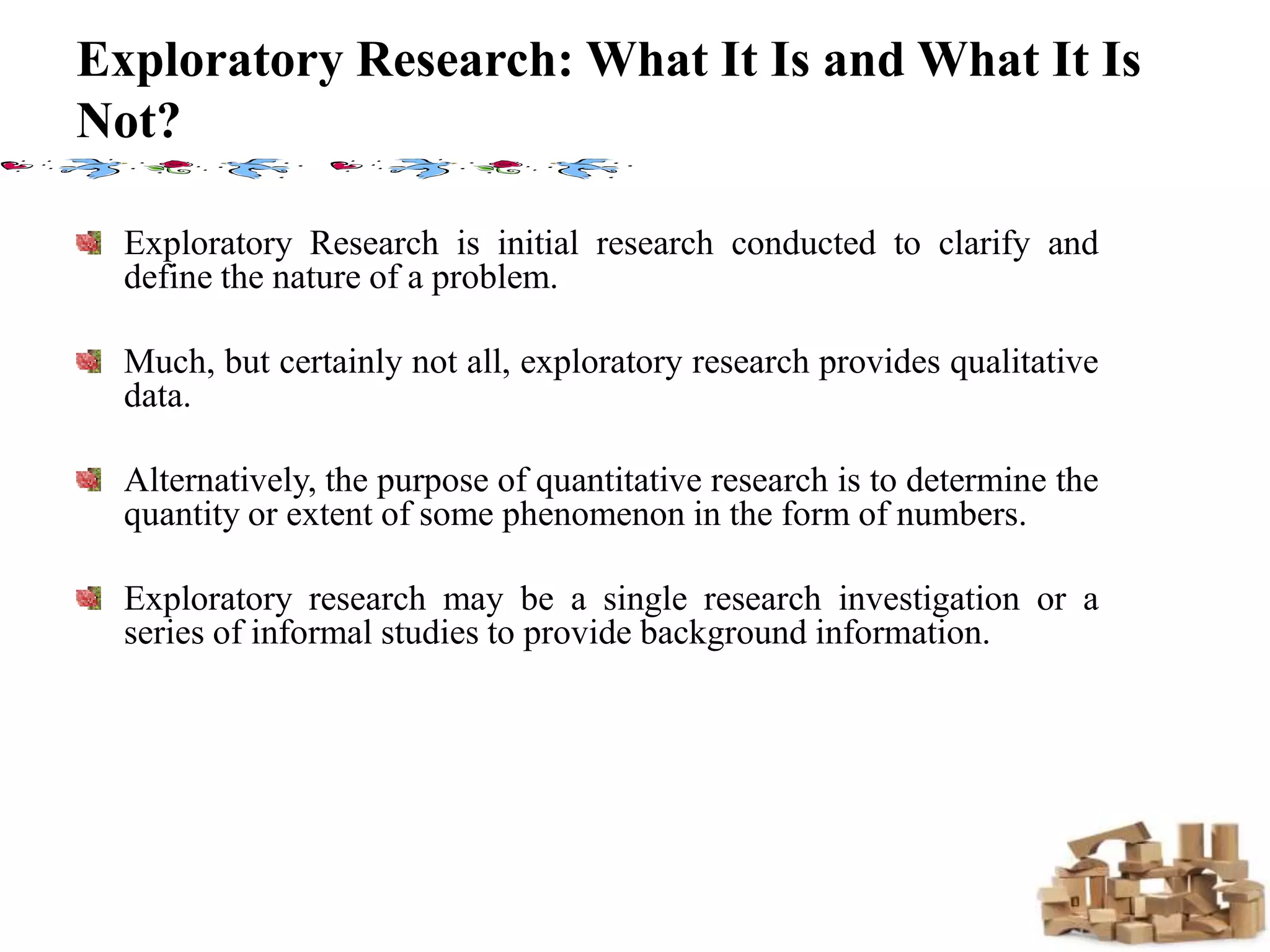 Exploratory Research: What It Is and What It Is
Not?
Exploratory Research is initial research conducted to clarify and
define the nature of a problem.
Much, but certainly not all, exploratory research provides qualitative
data.
Alternatively, the purpose of quantitative research is to determine the
quantity or extent of some phenomenon in the form of numbers.
Exploratory research may be a single research investigation or a
series of informal studies to provide background information.
 